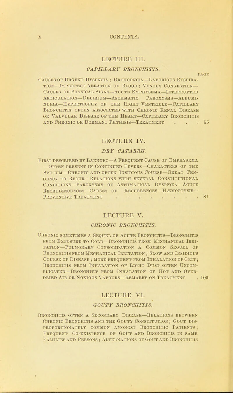 LECTURE III. CAPILLARY BRONCHITIS. PACK Causes of Urgent Dyspncea ; Orthopncea—Laborious Respira- tion—Imperfect Aeration of Blood ; Venous Congestion— Causes of Physical Signs—Acute Emphysema—Interrupted Articulation—Delirium—Asthmatic Paroxysms—Albumi- nuria—Hypertrophy of the Right Ventricle—Capillary Bronchitis often associated with Chronic Renal Disease or Valvular Disease of the Heart—Capillary Bronchitis and Chronic or Dormant Phthisis—Treatment . . .65 LECTURE IV. DRY CATARRH. First described by Laennec—A Frequent Cause of Emphysema —Often present in Continued Fevers—Characters of the Sputum—Chronic and often Insidious Course—Great Ten- dency to Recur—Relations with several Constitutional Conditions—Paroxysms of Asthmatical Dyspncea—Acute Recrudescences—Causes of Recurrences—Haemoptysis— Preventive Treatment 81 LECTURE V. CHRONIC BRONCHITIS. Chronic sometimes a Sequel of Acute Bronchitis—Bronchitis from Exposure to Cold—Bronchitis from Mechanical Irri- tation—Pulmonary Consolidation a Common Sequel of Bronchitis from Mechanical Irritation ; Slow and Insidious Course of Disease ; more frequent from Inhalation of Grit ; Bronchitis from Inhalation of Light Dust often Uncom- plicated—Bronchitis from Inhalation of Hot and Over- dried Air or Noxious Vapours—Remarks on Treatment . 105 LECTURE VI. GOUTY BRONCHITIS. Bronchitis often a Secondary Disease—Relations betwkkn Chronic Bronchitis and the Gouty Constitution; Gout dis- proportionately COMMON AMONGST BRONCHITIC PATIKNTS j Frequent Co-existence of Gout and Bronchitis in same Families and I'ersons ; Alternations ofGoit and Bronchitis