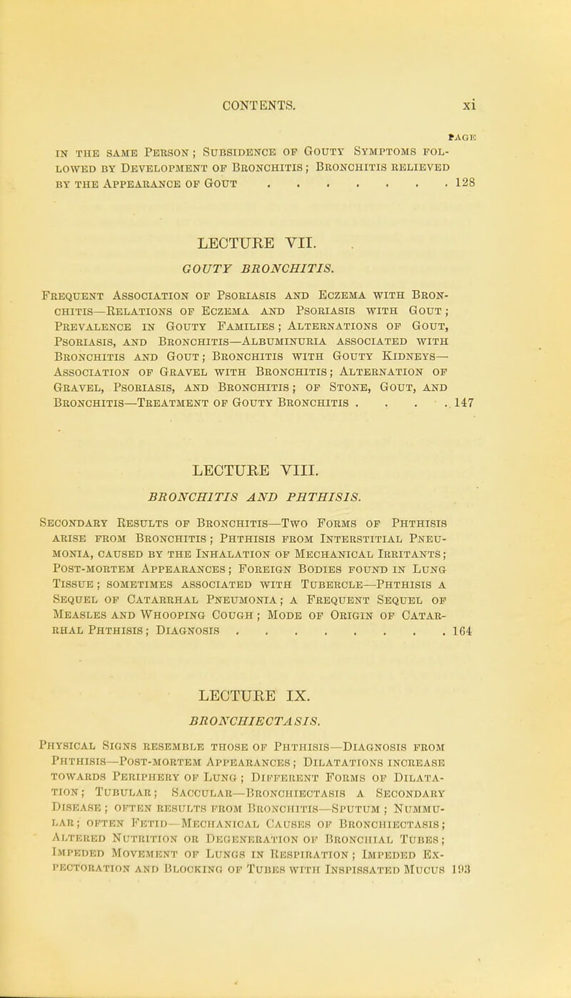 PAGK IN THE SAME PERSON ; SUBSIDENCE OF GOUTY SYMPTOMS POL- LOWED by Development of Bronchitis ; Bronchitis relieved by the Appearance of Gout . . . . . . .128 LECTURE VII. GOUTY BRONCHITIS. Frequent Association of Psoriasis and Eczema with Bron- chitis—Eelations of Eczema and Psoriasis with Gout; Prevalence in Gouty Families ; Alternations of Gout, Psoriasis, and Bronchitis—Albuminuria associated with Bronchitis and Gout; Bronchitis with Gouty Kidneys— Association of Gravel with Bronchitis ; Alternation of Gravel, Psoriasis, and Bronchitis ; of Stone, Gout, and Bronchitis—Treatment of Gouty Bronchitis . , . .147 LECTURE VIII. BRONCHITIS AND PHTHISIS. Secondary Results of Bronchitis—Two Forms of Phthisis arise from bronchitis ; phthisis from interstitial pneu- monia, caused by the inhalation of mechanical irritants ; post-mortem appearances ; foreign bodies found in lung Tissue ; sometimes associated with Tubercle—Phthisis a Sequel of Catarrhal Pneumonia; a Frequent Sequel of Measles and Whooping Cough ; Mode of Origin of Catar- rhal Phthisis; Diagnosis 164 LECTURE IX. BRONCHIECTA SIS. Physical Signs resemble those of Phthisis—Diagnosis from Phthisis—Post-mortem Appearances; Dilatations increase towards Periphery of Lung ; Different Forms of Dilata- tion; Tubular; Saccular—Bronchiectasis a Secondary Disease; often results from Bronchitis—Sputum; Nummu- lar; often Fetid Mechanical Causes of Bronchiectasis ; Altered Nutrition or Deseneba'tion of Bronchial Tubes; Impeded Movement of Lungs in Respiration ; Impeded Ex- pectoration ami ['.looking of Tubes with Inspissated Mucus 198