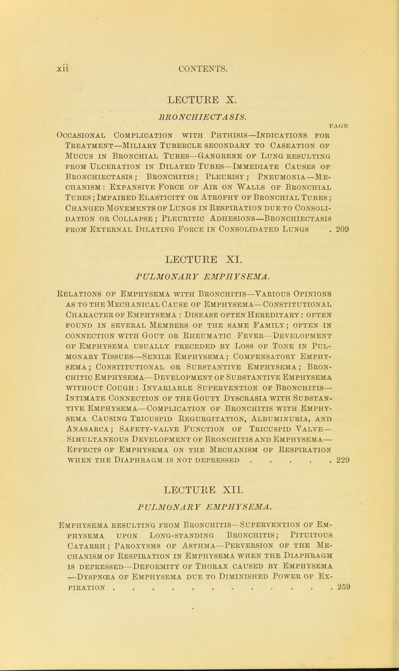 LECTURE X. BRONCHIECTA SIS. PACKS Occasional Complication with Phthisis—Indications for Treatment—Miliary Tubercle secondary to Caseation op Mucus in Bronchial Tubes—Gangrene op Lung resulting prom Ulceration in Dilated Tubes—Immediate Causes op Bronchiectasis ; Bronchitis ; Pleurisy ; Pneumonia—Me- chanism : Expansive Force op Air on Walls op Bronchial Tubes ; Impaired Elasticity or Atrophy op Bronchial Tubes ; Changed Movements op Lungs in Respiration due to Consoli- dation or Collapse ; Pleuritic Adhesions—Bronchiectasis from External Dilating Force in Consolidated Lungs . 209 LECTURE XL PULMONARY EMPHYSEMA. Relations op Emphysema with Bronchitis—Various Opinions as to the Mechanical Cause op Emphysema—Constitutional Character of Emphysema : Disease often Hereditary : often found in several members of the same family; often in connection with gout or rheumatic fever—development op Emphysema usually preceded by Loss of Tone in Pul- monary Tissues—Senile Emphysema ; Compensatory Emphy- sema; Constitutional or Substantive Emphysema; Bron- chitic Emphysema—Development op Substantive Emphysema without Cough : Invariable Supervention of Bronchitis— Intimate Connection of the Gouty Dyscrasia with Substan- tive Emphysema—Complication of Bronchitis with Emphy- sema Causing Tricuspid Regurgitation, Albuminuria, and Anasarca; Safety-valve Function of Tricuspid Valve— . Simultaneous Development op Bronchitis and Emphysema— Effects of Emphysema on the Mechanism of Respiration when the Diaphragm is not depressed 229 LECTURE XII. PULMONARY EMPHYSEMA. Emphysema resulting from Bronchitis—Supervention of Em- physema upon Long-standing Bronchitis; Pituitous Catarrh ; Paroxysms of Asthma—Perversion of the Me- chanism of Respiration in Emphysema when the Diaphragm is depressed—Deformity of Thorax caused by Emphysema —Dyspncea of Emphysema due to Diminished Power of Ex- piration • 259