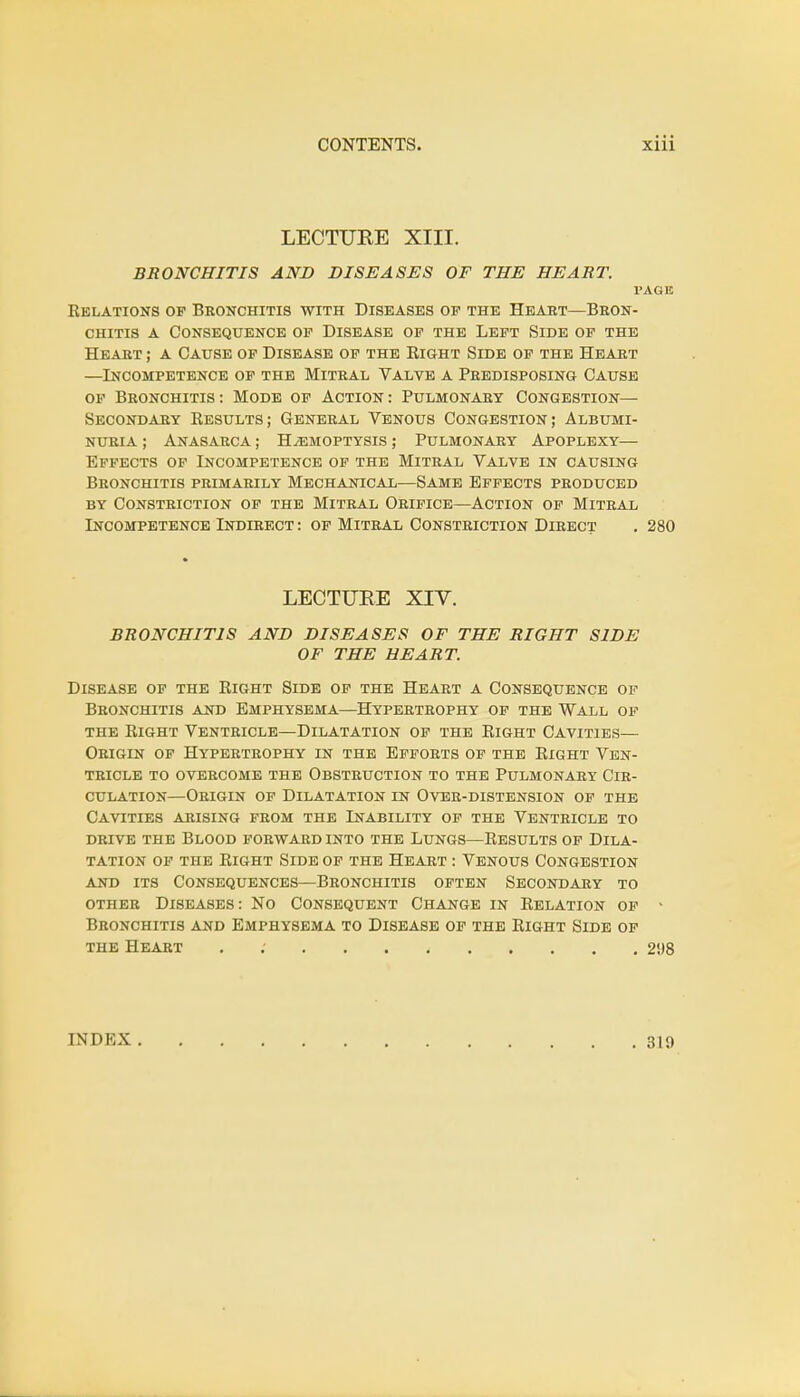 LECTURE XIII. BRONCHITIS AND DISEASES OF THE HEART. l'AGE Relations of Bronchitis with Diseases of the Heart—Bron- chitis a Consequence of Disease of the Left Side of the Heart ; a Cause of Disease of the Right Side of the Heart —Incompetence of the Mitral Valve a Predisposing Cause of Bronchitis: Mode of Action: Pulmonary Congestion— Secondary Results; General Venous Congestion; Albumi- nuria ; Anasarca ; Haemoptysis ; Pulmonary Apoplexy— Effects of Incompetence of the Mitral Valve in causing Bronchitis primarily Mechanical—Same Effects produced by Constriction of the Mitral Orifice—Action of Mitral Lncompetence Indirect : of Mitral Constriction Direct . 280 LECTURE XIV. BRONCHITIS AND DISEASES OF THE RIGHT SIDE OF THE HEART. Disease of the Right Side of the Heart a Consequence of Bronchitis and Emphysema—Hypertrophy of the Wall of the Right Ventricle—Dilatation of the Right Cavities— Origin of Hypertrophy in the Efforts of the Right Ven- tricle to overcome the Obstruction to the Pulmonary Cir- culation—Origin of Dilatation in Over-distension of the Cavities arising from the Inability of the Ventricle to drive the Blood forward into the Lungs—Results of Dila- tation of the Right Side of the Heart : Venous Congestion and its Consequences—Bronchitis often Secondary to other Diseases: No Consequent Change in Relation of - Bronchitis and Emphysema to Disease of the Right Side of the Heart . 298 INDEX 319