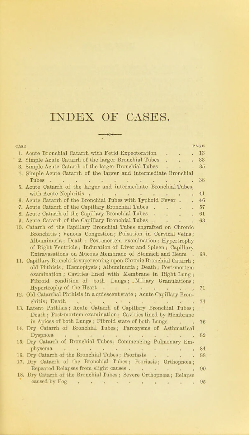 INDEX OF CASES. CASE PAGE 1. Acute Bronchial Catarrh with Fetid Expectoration . . .13 2. Simple Acute Catarrh of the larger Bronchial Tubes . . .33 3. Simple Acute Catarrh of the larger Bronchial Tubes . . .35 4. Simple Acute Catarrh of the larger and intermediate Bronchial Tubes 38 5. Acute Catarrh of the larger and intermediate Bronchial Tubes, with Acute Nephritis . 41 6. Acute Catarrh of the Bronchial Tubes with Typhoid Fever . . 46 7. Acute Catarrh of the Capillary Bronchial Tubes . . . .57 8. Acute Catarrh of the Capillary Bronchial Tirbes . . . .61 9. Acute Catarrh of the Capillary Bronchial Tubes . . . .63 10. Catarrh of the Capillary Bronchial Tubes engrafted on Chronic Bronchitis ; Venous Congestion; Pulsation in Cervical Veins; Albuminuria ; Death ; Post-mortem examination; Hypertrophy of Right Ventricle ; Induration of Liver and Spleen ; Capillary Extravasations on Mucous Membrane of Stomach and Ileum . 68 ■ 11. Capillary Bronchitis supervening upon Chronic Bronchial Catarrh ; old Phthisis ; Hasmoptysis; Albuminuria ; Death; Post-mortem examination ; Cavities lined with Membrane in Right Lung; Fibroid condition of both Lungs; . Miliary Granulations; Hypertrophy of the Heart . . . . . . . .71 12. Old Catarrhal Phthisis in a quiescent state ; Acute Capillary Bron- chitis; Death . . . 74 13. Latent Phthisis; Acute Catarrh of Capillary Bronchial Tubes; Death ; Post-mortem examination; Cavities lined by Membrane in Apices of both Lungs; Fibroid state of both Lungs . . 76 14. Dry Catarrh of Bronchial Tubes; Paroxysms of Asthmatical Dyspnoea 82 15. Dry Catarrh of Bronchial Tubes; Commencing Pulmonary Em- physema 84 16. Dry Catarrh of the Bronchial Tubes ; Psoriasis . . . .88 17. Dry Catarrh of the Bronchial Tubes ; Psoriasis; Ort hopnoea; Repeated Relapses from slight causes 90 18. Dry Catarrh of the Bronchial Tubes ; Severe Orthopnea; Relapse caused by Fog 95