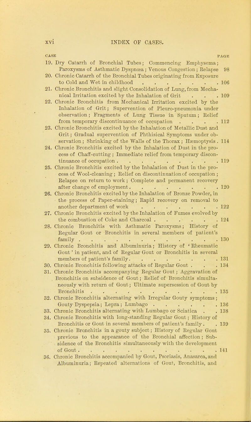 CASE PAGE 19. Dry Catarrh of Bronchial Tubes; Commencing Emphysema; Paroxysms of Asthmatic Dyspnoea ; Venous Congestion ; Relapse 98 20. Chronic Catarrh of the Bronchial Tubes originating from Exposure to Cold and Wet in childhood 106 21. Chronic Bronchitis and slight Consolidation of Lung, from Mecha- nical Irritation excited by the Inhalation of Grit . . . 109 22. Chronic Bronchitis from Mechanical Irritation excited by the Inhalation of Grit; Supervention of Pleuro-pneumonia under observation; Fragments of Lung Tissue in Sputum; Relief from temporary discontinuance of occupation .... 112 23. Chronic Bronchitis excited by the Inhalation of Metallic Dust and Grit; Gradual supervention of Phthisical Symptoms under ob- servation ; Shrinking of the Walls of the Thorax ; Haemoptysis . 114 24. Chronic Bronchitis excited by the Inhalation of Dust in the pro- cess of Chaff-cutting ; Immediate relief from temporary discon- tinuance of occupation 119 25. Chronic Bronchitis excited by the Inhalation of Dust in the pro- cess of Wool-cleaning ; Relief on discontinuation of occupation ; Relapse on return to work ; Complete and permanent recovery after change of employment 120 26. Chronic Bronchitis excited by the Inhalation of Bronze Powder, in the process of Paper-staining; Rapid recovery on removal to another department of work 122 27. Chronic Bronchitis excited by the Inhalation of Fumes evolved by the combustion of Coke and Charcoal 124 28. Chronic Bronchitis with Asthmatic Paroxysms; History of Regular Gout or Bronchitis in several members of patient's family 130 29. Chronic Bronchitis and Albuminuria; History of ' Rheumatic Gout' in patient, and of Regular Gout or Bronchitis in several members of patient's family 131 30. Chronic Bronchitis following attacks of Regular Gout . . .134 31. Chronic Bronchitis accompanying Regular Gout; Aggravation of Bronchitis on subsidence of Gout; Relief of Bronchitis simulta- neously with return of Gout; Ultimate supersession of Gout by Bronchitis 135 32. Chronic Bronchitis alternating with Irregular Gouty symptoms ; Gouty Dyspepsia; Lepra; Lumbago 136 33. Chronic Bronchitis alternating with Lumbago or Sciatica . . 138 34. Chronic Bronchitis with long-standing Regular Gout; History of Bronchitis or Gout in several members of patient's family. .139 35. Chronic Bronchitis in a gouty subject; History of Regular Gout previous to the appearance of the Bronchial affection; Sub- sidence of the Bronchitis simultaneously with the development of Gout 141 36. Chronic Bronchitis accompanied by Gout, Psoriasis, Anasarca, and Albuminuria; Repeated alternations of Gout, Bronchitis, and