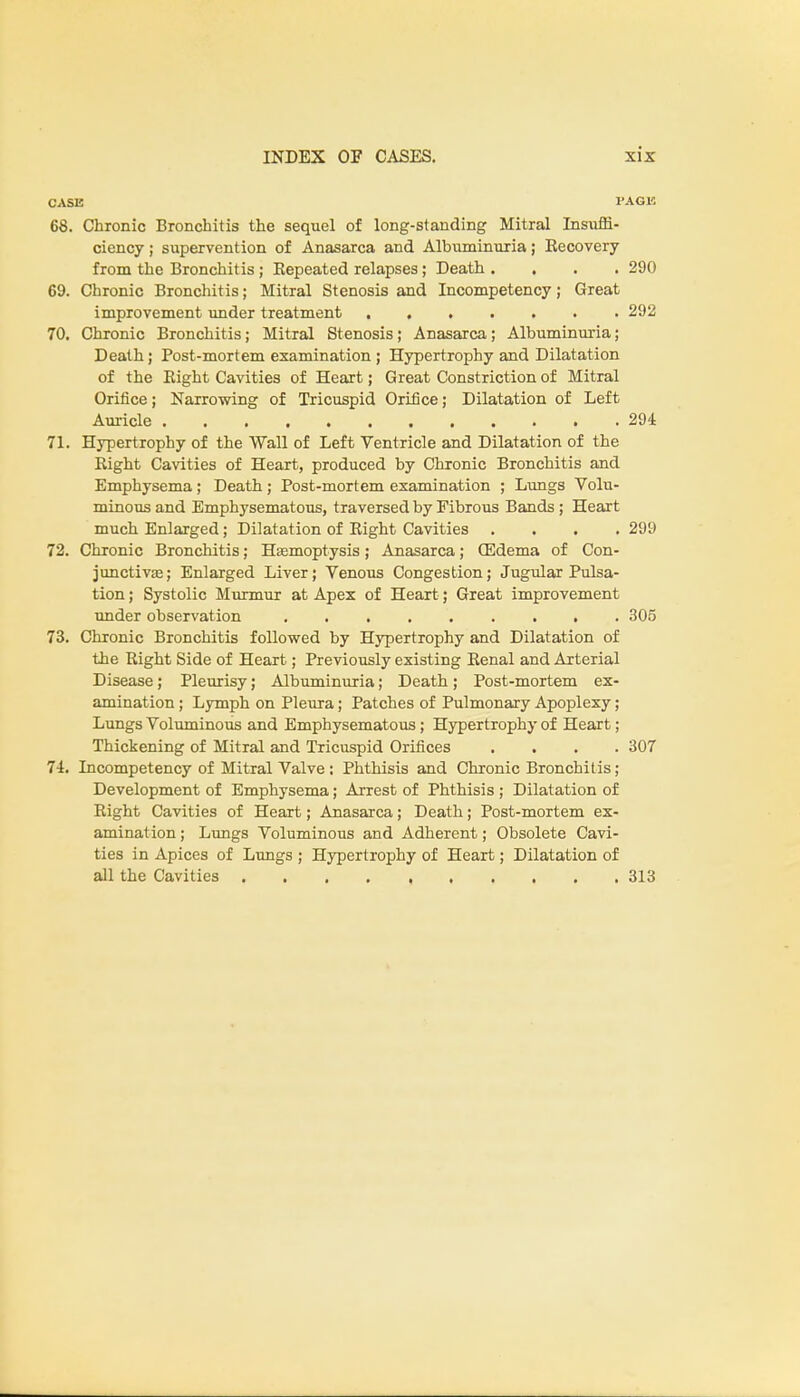 CASE PAGE 68. Chronic Bronchitis the sequel of long-standing Mitral Insiifti- ciency; supervention of Anasarca and Albuminuria; Recovery from the Bronchitis; Repeated relapses; Death .... 290 69. Chronic Bronchitis; Mitral Stenosis and Incompetency; Great 70. Chronic Bronchitis; Mitral Stenosis; Anasarca; Albuminuria; Death; Post-mortem examination ; Hypertrophy and Dilatation of the Bight Cavities of Heart; Great Constriction of Mitral Orifice; Narrowing of Tricuspid Orifice; Dilatation of Left 71. Hypertrophy of the Wall of Left Ventricle and Dilatation of the Right Cavities of Heart, produced by Chronic Bronchitis and Emphysema ; Death ; Post-mortem examination ; Lungs Volu- minous and Emphysematous, traversed by Fibrous Bands ; Heart much Enlarged; Dilatation of Right Cavities .... 299 72. Chronic Bronchitis; Haemoptysis; Anasarca; QSdema of Con- junctiva?; Enlarged Liver; Venous Congestion; Jugular Pulsa- tion ; Systolic Murmur at Apex of Heart; Great improvement under observation 305 73. Chronic Bronchitis followed by Hypertrophy and Dilatation of the Right Side of Heart; Previously existing Renal and Arterial Disease; Pleurisy; Albuminuria; Death ; Post-mortem ex- amination ; Lymph on Pleura; Patches of Pulmonary Apoplexy; Lungs Voluminous and Emphysematous; Hypertrophy of Heart; Thickening of Mitral and Tricuspid Orifices .... 307 74. Incompetency of Mitral Valve : Phthisis and Chronic Bronchitis ; Development of Emphysema; Arrest of Phthisis ; Dilatation of Right Cavities of Heart; Anasarca; Death; Post-mortem ex- amination ; Lungs Voluminous and Adherent; Obsolete Cavi- ties in Apices of Lungs ; Hypertrophy of Heart; Dilatation of all the Cavities 313 improvement under treatment 292 Auricle 294