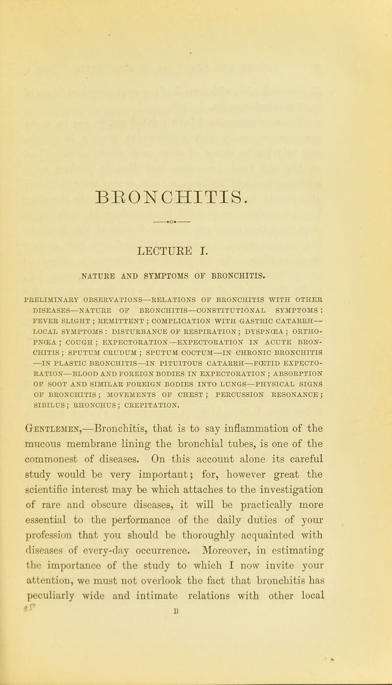 BRONCHITIS. LECTUEE I. NATURE AND SYMPTOMS OF BRONCHITIS. PRELIMINARY OBSERVATIONS—RELATIONS OF BRONCHITIS WITH OTHER DISEASES—NATURE OF BRONCHITIS—CONSTITUTIONAL SYMPTOMS : FEVER SLIGHT ; REMITTENT ; COMPLICATION WITH GASTRIC CATARRH— LOCAL SYMPTOMS : DISTURBANCE OF RESPIRATION ; DYSPNCEA ; ORTHO- PNEA ; COUGH ; EXPECTORATION—EXPECTORATION IN ACUTE BRON- CHITIS ; SPUTUM CRUDUM ; SPUTUM COCTUM—IN CHRONIC BRONCHITIS —IN PLASTIC BRONCHITIS—IN P1TUITOUS CATARRH—FOETID EXPECTO- RATION—BLOOD AND FOREIGN BODIES IN EXPECTORATION ; ABSORPTION OF SOOT AND SIMILAR FOREIGN BODIES INTO LUNGS—PHYSICAL SIGNS OF BRONCHITIS ; MOVEMENTS OF CHEST ; PERCUSSION RESONANCE ; SIBILUS; RHONCHUSJ CREPITATION. Gentlemen,—Bronchitis, that is to say inflammation of the mucous membrane lining the bronchial tubes, is one of the commonest of diseases. On this account alone its careful study would be very important; for, however great the scientific interest may be which attaches to the investigation of rare and obscure diseases, it will be practically more essential to the performance of the daily duties of your profession that you should be thoroughly acquainted with diseases of every-day occurrence. Moreover, in estimating the importance of the study to which I now invite your attention, we must not overlook the fact that bronchitis has peculiarly wide and intimate relations with other local