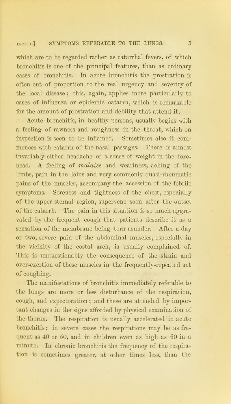 which are to be regarded rather as catarrhal fevers, of which bronchitis is one of the principal features, than as ordinary cases of bronchitis. In acute bronchitis the prostration is often out of proportion to the real urgency and severity of the local disease; this, again, applies more particularly to cases of influenza or epidemic catarrh, which is remarkable for the amount of prostration and debility that attend it. Acute bronchitis, in healthy persons, usually begins with a feeling of rawness and roughness in the throat, which on inspection is seen to be inflamed. Sometimes also it com- mences with catarrh of the nasal passages. There is almost invariably either headache or a sense of weight in the fore- head. A feeling of malaise and weariness, aching of the limbs, pain in the loins and very commonly quasi-rheumatic pains of the muscles, accompany the accession of the febrile symptoms. Soreness and tightness of the chest, especially of the upper sternal region, supervene soon after the outset of the catarrh. The pain in this situation is so much aggra- vated by the frequent cough that patients describe it as a sensation of the membrane being torn asunder. After a day or two, severe pain of the abdominal muscles, especially in the vicinity of the costal arch, is usually complained of. This is unquestionably the consequence of the strain and over-exertion of these muscles in the frequently-repeated act of coughing. The manifestations of bronchitis immediately referable to the lungs are more or less disturbance of the respiration, cough, and expectoration ; and these are attended by impor- tant changes in the signs afforded by physical examination of the thorax. The respiration is usually accelerated in acute bronchitis; in severe cases the respirations may be as fre- quent as 40 or 50, and in children even as high as 60 in a minute. In chronic bronchitis the frequency of the respira- tion is sometimes greater, at other times less, than the