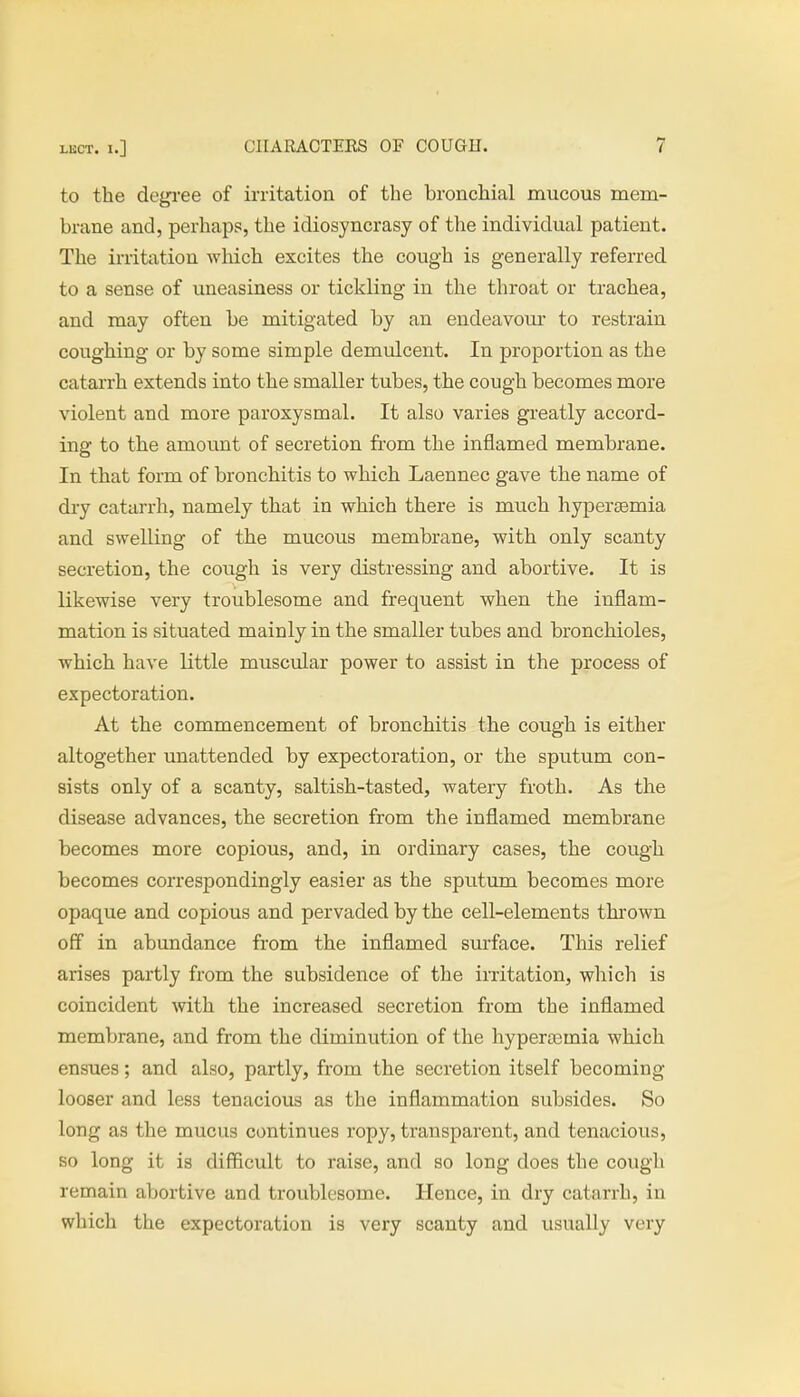 to the degree of irritation of the bronchial mucous mem- brane and, perhaps, the idiosyncrasy of the individual patient. The irritation which excites the cough is generally referred to a sense of uneasiness or tickling in the throat or trachea, and may often be mitigated by an endeavour to restrain coughing or by some simple demulcent. In proportion as the catarrh extends into the smaller tubes, the cough becomes more violent and more paroxysmal. It also varies greatly accord- ing to the amount of secretion from the inflamed membrane. In that form of bronchitis to which Laennec gave the name of dry catarrh, namely that in which there is much hypersemia and swelling of the mucous membrane, with only scanty secretion, the cough is very distressing and abortive. It is likewise very troublesome and frequent when the inflam- mation is situated mainly in the smaller tubes and bronchioles, which have little muscular power to assist in the process of expectoration. At the commencement of bronchitis the cough is either altogether unattended by expectoration, or the sputum con- sists only of a scanty, saltish-tasted, watery froth. As the disease advances, the secretion from the inflamed membrane becomes more copious, and, in ordinary cases, the cough becomes correspondingly easier as the sputum becomes more opaque and copious and pervaded by the cell-elements thrown off in abundance from the inflamed surface. This relief arises partly from the subsidence of the irritation, which is coincident with the increased secretion from the inflamed membrane, and from the diminution of the hyperaomia which ensues; and also, partly, from the secretion itself becoming looser and less tenacious as the inflammation subsides. So long as the mucus continues ropy, transparent, and tenacious, so long it is difficult to raise, and so long does the cough remain abortive and troublesome. Hence, in dry catarrh, in which the expectoration is very scanty and usually very
