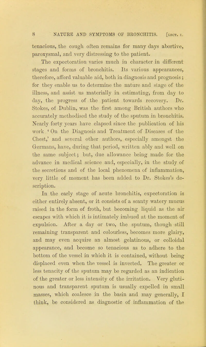 tenacious, the cough often remains for many days abortive, paroxysmal, and very distressing to the patient. The expectoration varies much in character in different stages and forms of bronchitis. Its various appearances, therefore, afford valuable aid, both in diagnosis and prognosis; for they enable us to determine the nature and stage of the illness, and assist us materially in estimating, from day to day, the progress of the patient towards recovery. Dr. Stokes, of Dublin, was the first among British authors who accurately methodised the study of the sputum in bronchitis. Nearly forty years have elapsed since the publication of his work ' On the Diagnosis and Treatment of Diseases of the Chest,' and several other authors, especially amongst the Grermans, have, during that period, written ably and well on the same subject; but, due allowance being made for the advance in medical science and, especially, in the study of the secretions and of the local phenomena of inflammation, very little of moment has been added to Dr. Stokes's de- scription. In the early stage of acute bronchitis, expectoration is either entirely absent, or it consists of a scanty watery mucus raised in the form of froth, but becoming liquid as the air escapes with which it is intimately imbued at the moment of expulsion. After a day or two, the sputum, though still remaining transparent and colourless, becomes more glairy, and may even acquire an almost gelatinous, or colloidal appearance, and become so tenacious as to adhere to the bottom of the vessel in which it is contained, without being- displaced even when the vessel is inverted. The greater or less tenacity of the sputum may be regarded as an indication of the greater or less intensity of the irritation. Very gluti- nous and transparent sputum is usually expelled in small masses, which coalesce in the basin and may generally, I think, be considered as diagnostic of inflammation of the