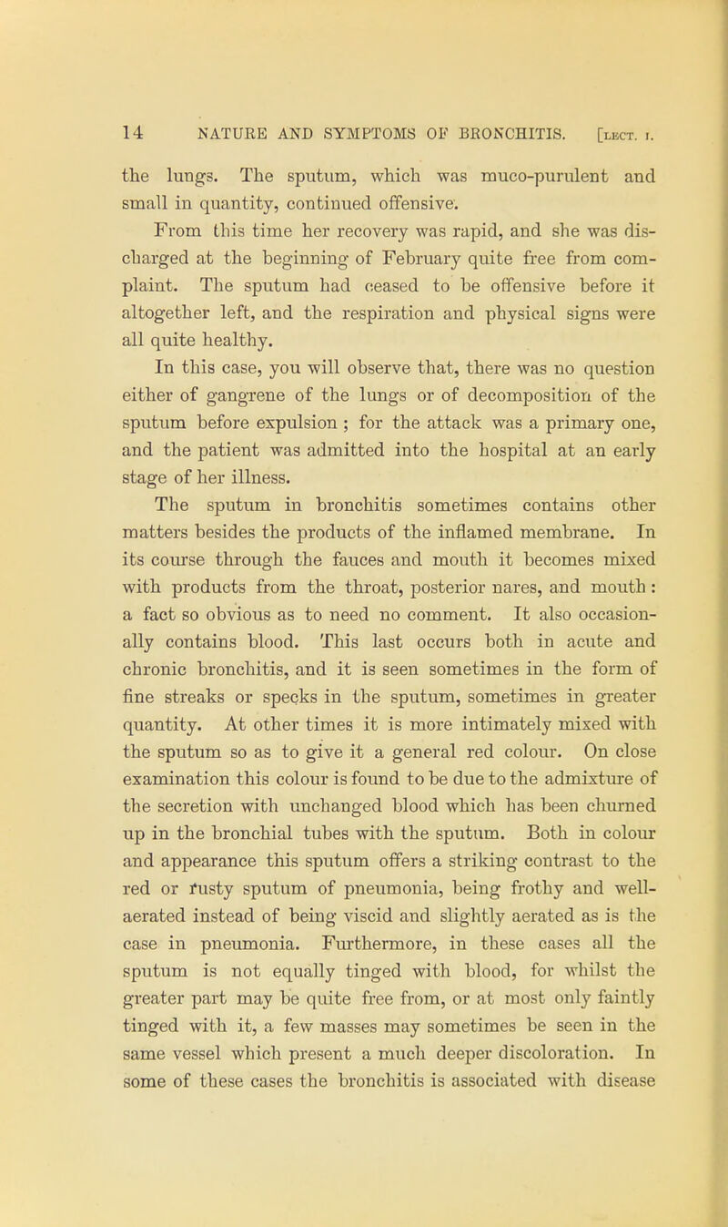 the lungs. The sputum, which was mucopurulent and small in quantity, continued offensive. From this time her recovery was rapid, and she was dis- charged at the beginning of February quite free from com- plaint. The sputum had ceased to be offensive before it altogether left, and the respiration and physical signs were all quite healthy. In this case, you will observe that, there was no question either of gangrene of the lungs or of decomposition of the sputum before expulsion ; for the attack was a primary one, and the patient was admitted into the hospital at an early stage of her illness. The sputum in bronchitis sometimes contains other matters besides the products of the inflamed membrane. In its course through the fauces and mouth it becomes mixed with products from the throat, posterior nares, and mouth : a fact so obvious as to need no comment. It also occasion- ally contains blood. This last occurs both in acute and chronic bronchitis, and it is seen sometimes in the form of fine streaks or specks in the sputum, sometimes in greater quantity. At other times it is more intimately mixed with the sputum so as to give it a general red colour. On close examination this colour is found to be due to the admixture of the secretion with unchanged blood which has been churned up in the bronchial tubes with the sputum. Both in colour and appearance this sputum offers a striking contrast to the red or fusty sputum of pneumonia, being frothy and well- aerated instead of being viscid and slightly aerated as is the case in pneumonia. Furthermore, in these cases all the sputum is not equally tinged with blood, for whilst the greater part may be quite free from, or at most only faintly tinged with it, a few masses may sometimes be seen in the same vessel which present a much deeper discoloration. In some of these cases the bronchitis is associated with disease
