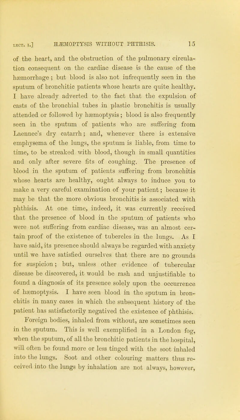 of the heart, and the obstruction of the pulmonary circula- tion consequent on the cardiac disease is the cause of the haemorrhage ; but blood is also not infrequently seen in the sputum of bronchitic patients whose hearts are quite healthy. I have already adverted to the fact that the expulsion of casts of the bronchial tubes in plastic bronchitis is usually attended or followed by haemoptysis; blood is also frequently seen in the sputum of patients who are suffering from Laennec's dry catarrh; and, whenever there is extensive emphysema of the lungs, the sputum is liable, from time to time, to be streaked with blood, though in small quantities and only after severe fits of coughing. The presence of blood in the sputum of patients suffering from bronchitis whose hearts are healthy, ought always to induce you to make a very careful examination of your patient; because it may be that the more obvious bronchitis is associated with phthisis. At one time, indeed, it was currently received that the presence of blood in the sputum of patients who were not suffering from cardiac disease, was an almost cer- tain proof of the existence of tubercles in the lungs. As I have said, its presence shoidd always be regarded with anxiety until we have satisfied ourselves that there are no grounds for suspicion; but, unless other evidence of tubercular disease be discovered, it would be rash and unjustifiable to found a diagnosis of its presence solely upon the occurrence of haemoptysis. I have seen blood in the sputum in bron- chitis in many cases in which the subsequent history of the patient has satisfactorily negatived the existence of phthisis. Foreign bodies, inhaled from without, are sometimes seen in the sputum. This is well exemplified in a London fog, when the sputum, of all the bronchitic patients in the hospital, will often be found more or less tinged with the soot inhaled into the lungs. Soot and other colouring matters thus re- ceived into the lungs by inhalation are not always, however,