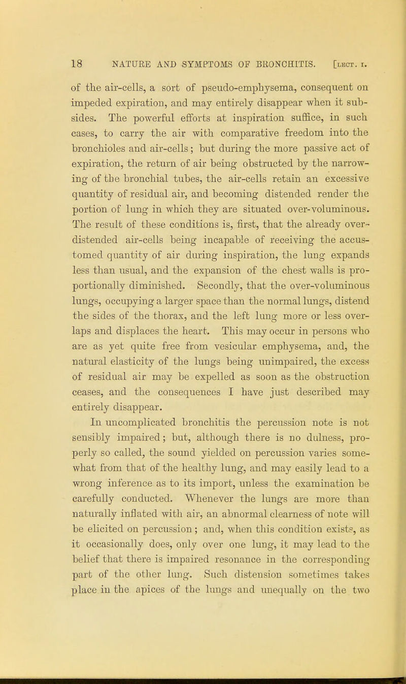 of the air-cells, a sort of pseudo-emphysema, consequent on impeded expiration, and may entirely disappear when it sub- sides. The powerful efforts at inspiration suffice, in such cases, to carry the air with comparative freedom into the bronchioles and air-cells; but during the more passive act of expiration, the return of air being obstructed by the narrow- ing of the bronchial tubes, the air-cells retain an excessive quantity of residual air, and becoming distended render the portion of lung in which they are situated over-voluminous. The result of these conditions is, first, that the already over- distended air-cells being incapable of receiving the accus- tomed quantity of air during inspiration, the lung expands less than usual, and the expansion of the chest walls is pro- portionally diminished. Secondly, that the over-voluminous lungs, occupying a larger space than the normal lungs, distend the sides of the thorax, and the left luno- more or less over- laps and displaces the heart. This may occur in persons who are as yet quite free from vesicular emphysema, and, the natural elasticity of the lungs being unimpaired, the excess of residual air may be expelled as soon as the obstruction ceases, and the consequences I have just described may entirely disappear. In uncomplicated bronchitis the percussion note is not sensibly impaired; but, although there is no dulness, pro- perly so called, the sound yielded on percussion varies some- what from that of the healthy lung, and may easily lead to a wrong inference as to its import, unless the examination be carefully conducted. Whenever the lungs are more than naturally inflated with air, an abnormal clearness of note will be elicited on percussion; and, when this condition exist?, as it occasionally does, only over one lung, it may lead to the belief that there is impaired resonance in the corresponding part of the other lung. Such distension sometimes takes place in the apices of the lungs and unequally on the two