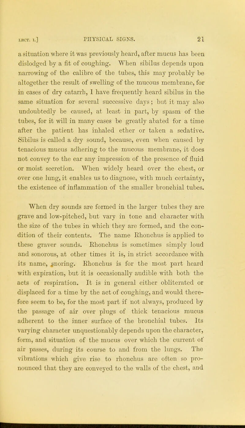 a situation where it was previously heard, after mucus has been dislodged by a fit of coughing. When sibilus depends upon narrowing of the calibre of the tubes, this may probably be altogether the result of swelling of the mucous membrane, for in cases of dry catarrh, 1 have frequently heard sibilus in the same situation for several successive days; but it may also undoubtedly be caused, at least in part, by spasm of the tubes, for it will in many cases be greatly abated for a time after the patient has inhaled ether or taken a sedative. Sibilus is called a dry sound, because, even when caused by tenacious mucus adhering to the mucous membrane, it does not convey to the ear any impression of the presence of fluid or moist secretion. When widely heard over the chest, or over one lung, it enables us to diagnose, with much certainty, the existence of inflammation of the smaller bronchial tubes. When dry sounds are formed in the larger tubes they are grave and low-pitched, but vary in tone and character with the size of the tubes in which they are formed, and the con- dition of their contents. The name Rhonchus is applied to these graver sounds. Ehonchus is sometimes simply loud and sonorous, at other times it is, in strict accordance with its name, gnoring. Ehonchus is for the most part heard with expiration, but it is occasionally audible with both the acts of respiration. It is in general either obliterated or displaced for a time by the act of coughing, and would there- fore seem to be, for the most part if not always, produced by the passage of air over plugs of thick tenacious mucus adherent to the inner surface of the bronchial tubes. Its varying character unquestionably depends upon the character, form, and situation of the mucus over which the current of air passes, during its course to and from the lungs. The vibrations which give rise to rhonchus are often so pro- nounced that they are conveyed to the walls of the chest, and