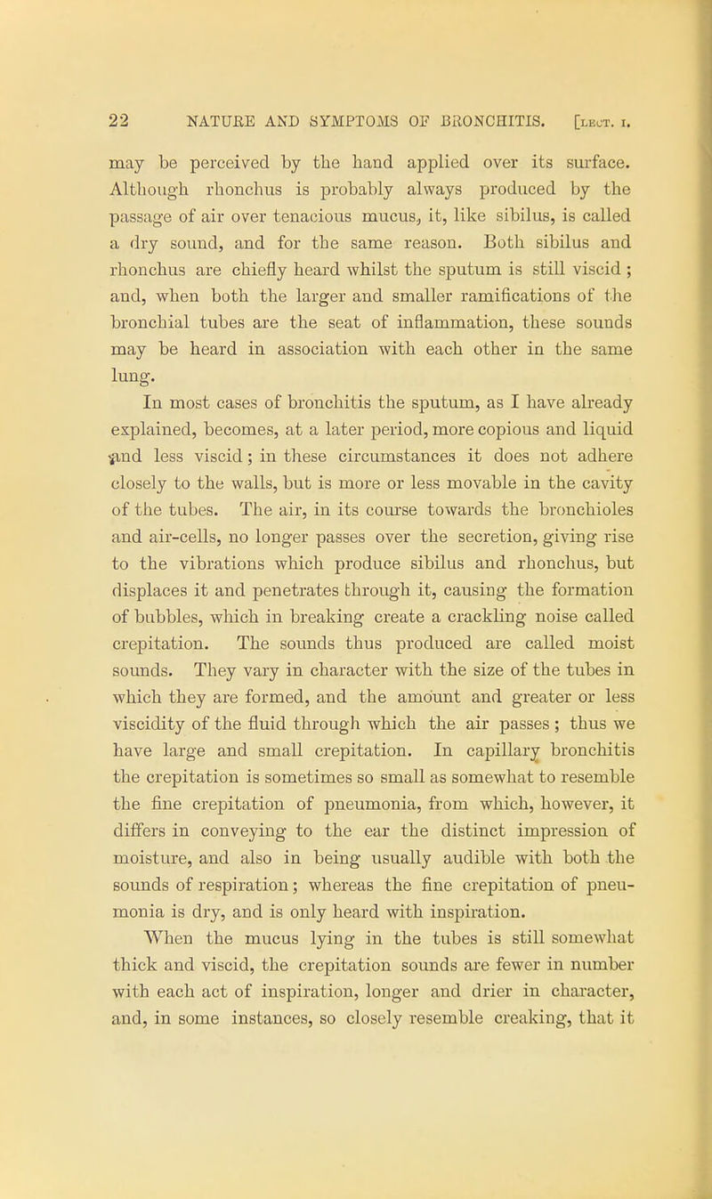 may be perceived by the hand applied over its surface. Although rhonchus is probably always produced by the passage of air over tenacious mucus., it, like sibilus, is called a dry sound, and for the same reason. Both sibilus and rhonchus are chiefly heard whilst the sputum is still viscid ; and, when both the larger and smaller ramifications of the bronchial tubes are the seat of inflammation, these sounds may be heard in association with each other in the same lung. In most cases of bronchitis the sputum, as I have already explained, becomes, at a later period, more copious and liquid ^ind less viscid; in these circumstances it does not adhere closely to the walls, but is more or less movable in the cavity of the tubes. The air, in its course towards the bronchioles and air-cells, no longer passes over the secretion, giving rise to the vibrations which produce sibilus and rhonchus, but displaces it and penetrates through it, causing the formation of bubbles, which in breaking create a crackhng noise called crepitation. The sounds thus produced are called moist sounds. They vary in character with the size of the tubes in which they are formed, and the amount and greater or less viscidity of the fluid through which the air passes ; thus we have large and small crepitation. In capillary bronchitis the crepitation is sometimes so small as somewhat to resemble the fine crepitation of pneumonia, from which, however, it differs in conveying to the ear the distinct impression of moisture, and also in being usually audible with both the sounds of respiration; whereas the fine crepitation of pneu- monia is dry, and is only heard with inspiration. When the mucus lying in the tubes is still somewhat thick and viscid, the crepitation sounds are fewer in number with each act of inspiration, longer and drier in character, and, in some instances, so closely resemble creaking, that it