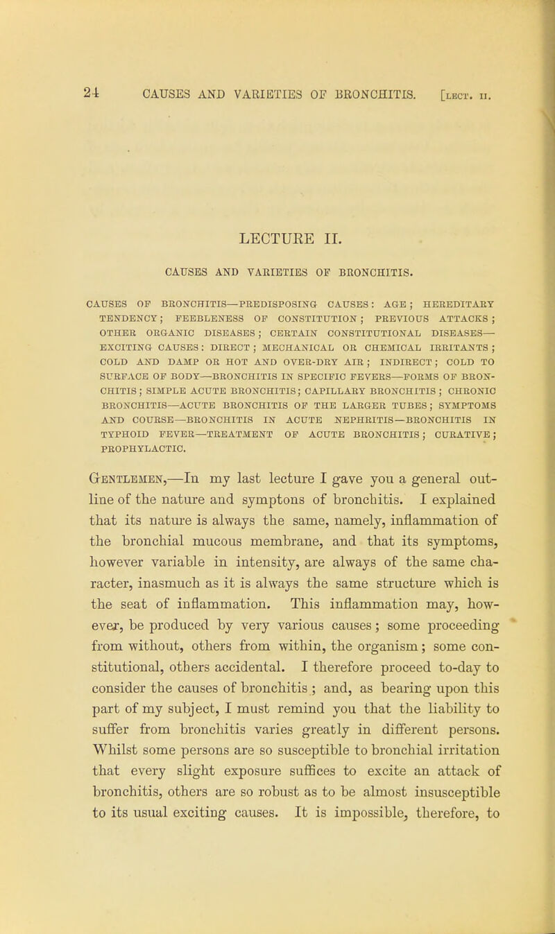 LECTUEE II. CAUSES AND VARIETIES OF BRONCHITIS. CAUSES OP BRONCHITIS—PREDISPOSING CAUSES! AGE ; HEREDITARY TENDENCY; FEEBLENESS OF CONSTITUTION ; PREVIOUS ATTACKS ; OTHER ORGANIC DISEASES ; CERTAIN CONSTITUTIONAL DISEASES— EXCITING CAUSES: DIRECT ; MECHANICAL OR CHEMICAL IRRITANTS ; COLD AND DAMP OR HOT AND OVER-DRY AIR ; INDIRECT ; COLD TO SURFACE OF BODY—BRONCHITIS IN SPECIFIC FEVERS—FORMS OF BRON- CHITIS ; SIMPLE ACUTE BRONCHITIS; CAPILLARY BRONCHITIS; CHRONIC BRONCHITIS—ACUTE BRONCHITIS OF THE LARGER TUBES; SYMPTOMS AND COURSE—BRONCHITIS IN ACUTE NEPHRITIS—BRONCHITIS IN TYPHOID FEVER—TREATMENT OF ACUTE BRONCHITIS J CURATIVE; PROPHYLACTIC. Gentlemen,—In my last lecture I gave you a general out- line of the nature and symptons of bronchitis. I explained that its nature is always the same, namely, inflammation of the bronchial mucous membrane, and that its symptoms, however variable in intensity, are always of the same cha- racter, inasmuch as it is always the same structure which is the seat of inflammation. This inflammation may, how- ever, be produced by very various causes; some proceeding from without, others from within, the organism; some con- stitutional, others accidental. I therefore proceed to-day to consider the causes of bronchitis ; and, as bearing upon this part of my subject, I must remind you that the liability to suffer from bronchitis varies greatly in different persons. Whilst some persons are so susceptible to bronchial irritation that every slight exposure suffices to excite an attack of bronchitis, others are so robust as to be almost insusceptible to its usual exciting causes. It is impossible, therefore, to
