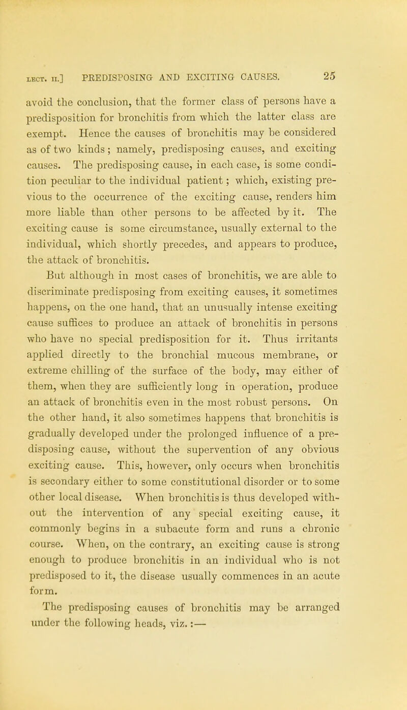 lect. ii.] PREDISPOSING AND EXCITING CAUSES. avoid the conclusion, that the former class of persons have a predisposition for bronchitis from which the latter class are exempt. Hence the causes of bronchitis may be considered as of two kinds; namely, predisposing causes, and exciting causes. The predisposing cause, in each case, is some condi- tion peculiar to the individual patient; which, existing pre- vious to the occurrence of the exciting cause, renders him more Liable than other persons to be affected by it. The exciting cause is some circumstance, usually external to the individual, which shortly precedes, and appears to produce, the attack of bronchitis. But although in most cases of bronchitis, we are able to discriminate predisposing from exciting causes, it sometimes happens, on the one hand, that an unusually intense exciting cause suffices to produce an attack of bronchitis in persons who have no special predisposition for it. Thus irritants applied directly to the bronchial mucous membrane, or extreme chilling of the surface of the body, may either of them, when they are sufficiently long in operation, produce an attack of bronchitis even in the most robust persons. On the other hand, it also sometimes happens that bronchitis is gradually developed under the prolonged influence of a pre- disposing cause, without the supervention of any obvious exciting cause. This, however, only occurs when bronchitis is secondary either to some constitutional disorder or to some other local disease. When bronchitis is thus developed with- out the intervention of any special exciting cause, it commonly begins in a subacute form and runs a chronic course. When, on the contrary, an exciting cause is strong enough to produce bronchitis in an individual who is not predisposed to it, the disease usually commences in an acute form. The predisposing causes of bronchitis may be arranged under the following heads, viz.:—