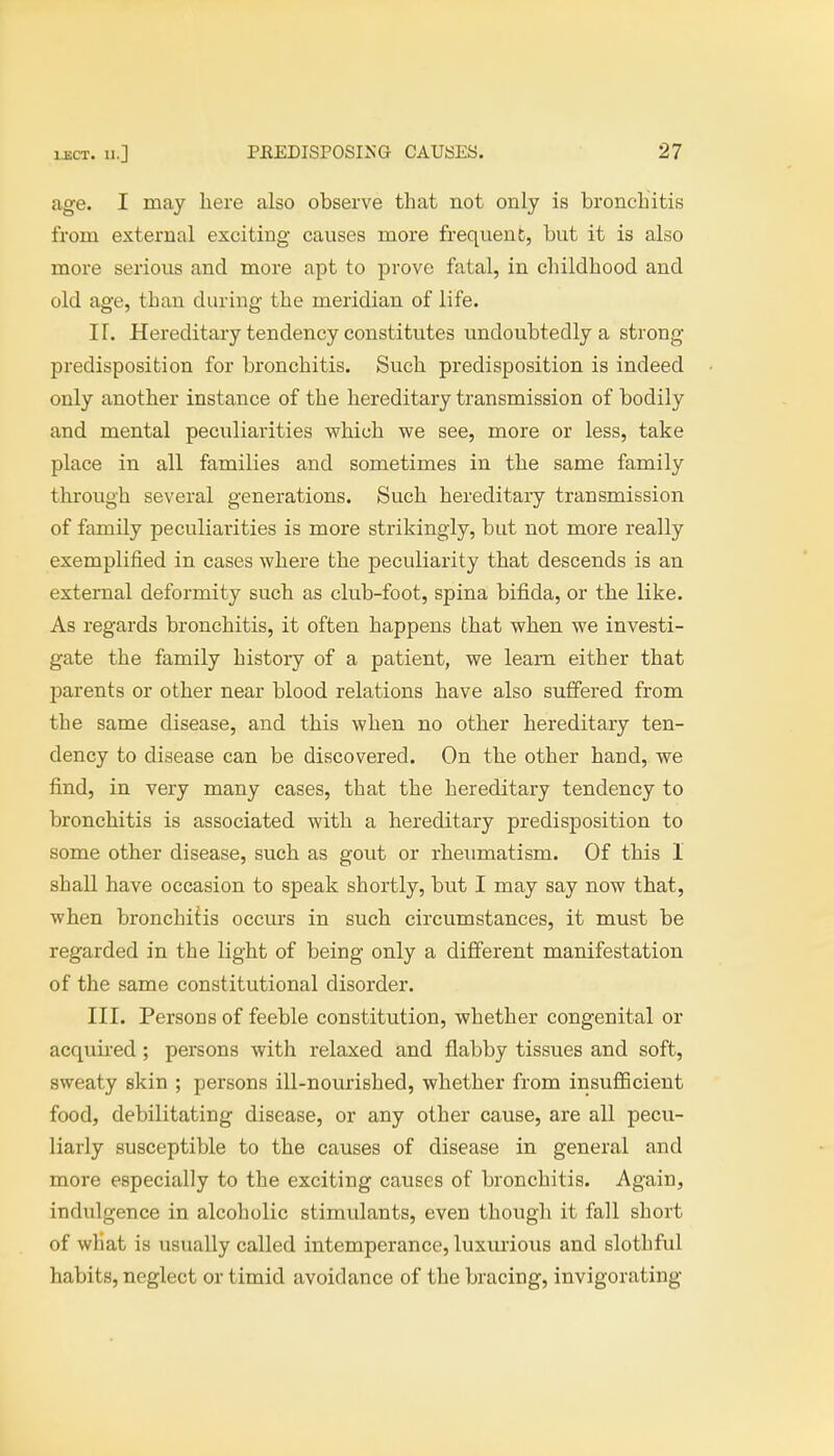 age. I may here also observe that not only is bronchitis from external exciting causes more frequent, but it is also more serious and more apt to prove fatal, in childhood and old age, than during the meridian of life. IT. Hereditary tendency constitutes undoubtedly a strong- predisposition for bronchitis. Such predisposition is indeed only another instance of the hereditary transmission of bodily and mental peculiarities which we see, more or less, take place in all families and sometimes in the same family through several generations. Such hereditary transmission of family peculiarities is more strikingly, but not more really exemplified in cases where the peculiarity that descends is an external deformity such as club-foot, spina bifida, or the like. As regards bronchitis, it often happens that when we investi- gate the family history of a patient, we learn either that parents or other near blood relations have also suffered from the same disease, and this when no other hereditary ten- dency to disease can be discovered. On the other hand, we find, in very many cases, that the hereditary tendency to bronchitis is associated with a hereditary predisposition to some other disease, such as gout or rheumatism. Of this 1 shall have occasion to speak shortly, but I may say now that, when bronchitis occurs in such circumstances, it must be regarded in the light of being only a different manifestation of the same constitutional disorder. III. Persons of feeble constitution, whether congenital or acquired; persons with relaxed and flabby tissues and soft, sweaty skin ; persons ill-nourished, whether from insufficient food, debilitating disease, or any other cause, are all pecu- liarly susceptible to the causes of disease in general and more especially to the exciting causes of bronchitis. Again, indulgence in alcoholic stimulants, even though it fall short of what is usually called intemperance, luxurious and slothful habits, neglect or timid avoidance of the bracing, invigorating