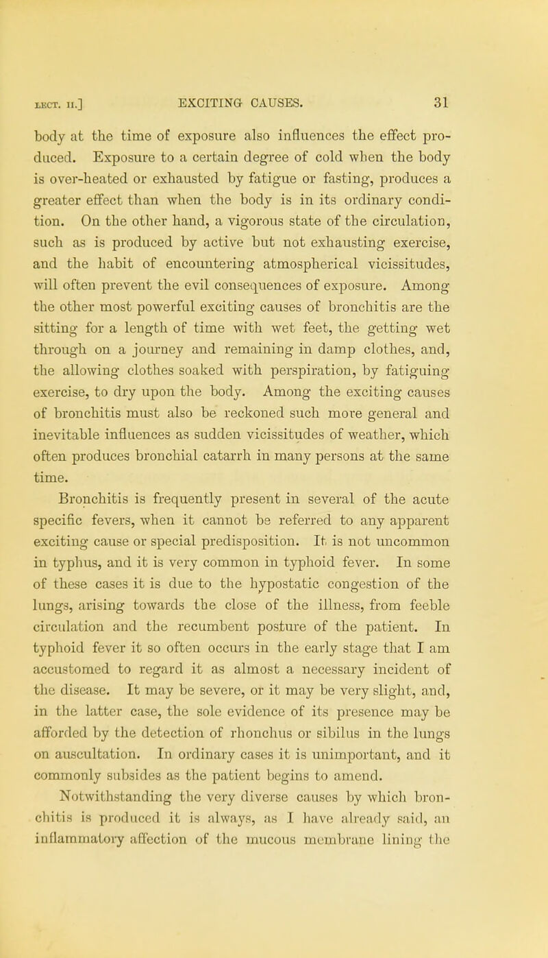 body at the time of exposure also influences the effect pro- duced. Exposure to a certain degree of cold when the body is over-heated or exhausted by fatigue or fasting, produces a greater effect than when the body is in its ordinary condi- tion. On the other hand, a vigorous state of the circulation, such as is produced by active but not exhausting exercise, and the habit of encountering atmospherical vicissitudes, will often prevent the evil consequences of exposure. Among the other most powerful exciting causes of bronchitis are the sitting for a length of time with wet feet, the getting wet through on a journey and remaining in damp clothes, and, the allowing clothes soaked with perspiration, by fatiguing exercise, to dry upon the body. Among the exciting causes of bronchitis must also be reckoned such more general and inevitable influences as sudden vicissitudes of weather, which often produces bronchial catarrh in many persons at the same time. Bronchitis is frequently present in several of the acute specific fevers, when it cannot be referred to any apparent exciting cause or special predisposition. It is not uncommon in typhus, and it is very common in typhoid fever. In some of these cases it is due to the hypostatic congestion of the lungs, arising towards the close of the illness, from feeble circulation and the recumbent posture of the patient. In typhoid fever it so often occurs in the early stage that I am accustomed to regard it as almost a necessary incident of the disease. It may be severe, or it may be very slight, and, in the latter case, the sole evidence of its presence may be afforded by the detection of rhonchus or sibilus in the lungs on auscultation. In ordinary cases it is unimportant, and it commonly subsides as the patient begins to amend. Notwithstanding the very diverse causes by which bron- chitis is produced it is always, as I have already said, an inflammatory affection of the mucous membrane lining (ho