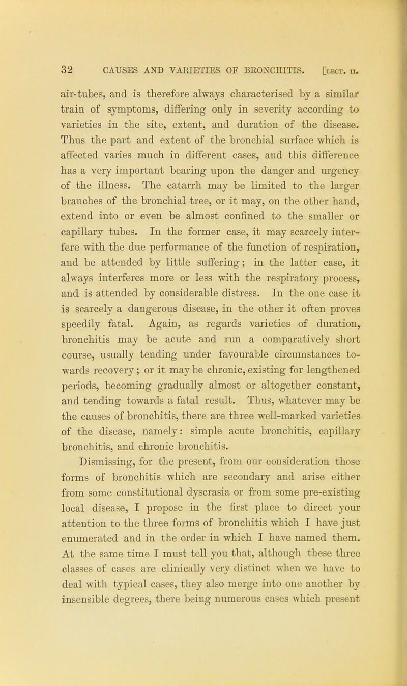 air-tubes, and is therefore always characterised by a similar train of symptoms, differing only in severity according to varieties in the site, extent, and duration of the disease. Thus the part and extent of the bronchial surface which is affected varies much in different cases, and this difference has a very important bearing upon the danger and urgency of the illness. The catarrh may be limited to the larger branches of the bronchial tree, or it may, on the other hand, extend into or even be almost confined to the smaller or capillary tubes. In the former case, it may scarcely inter- fere with the due performance of the function of respiration, and be attended by little suffering; in the latter case, it always interferes more or less with the respiratory process, and is attended by considerable distress. In the one case it is scarcely a dangerous disease, in the other it often proves speedily fatal. Again, as regards varieties of duration, bronchitis may be acute and run a comparatively short course, usually tending under favourable circumstances to- wards recovery; or it may be chronic, existing for lengthened periods, becoming gradually almost or altogether constant, and tending towards a fatal result. Thus, whatever may be the causes of bronchitis, there are three well-marked varieties of the disease, namely: simple acute bronchitis, capillary bronchitis, and chronic bronchitis. Dismissing, for the present, from our consideration those forms of bronchitis which are secondary and arise either from some constitutional dyscrasia or from some pre-existing local disease, I propose in the first place to direct your attention to the three forms of bronchitis which I have just enumerated and in the order in which I have named them. At the same time I must tell you that, although these three classes of cases are clinically very distinct when we have to deal with typical cases, they also merge into one another by insensible degrees, there being numerous cases which present