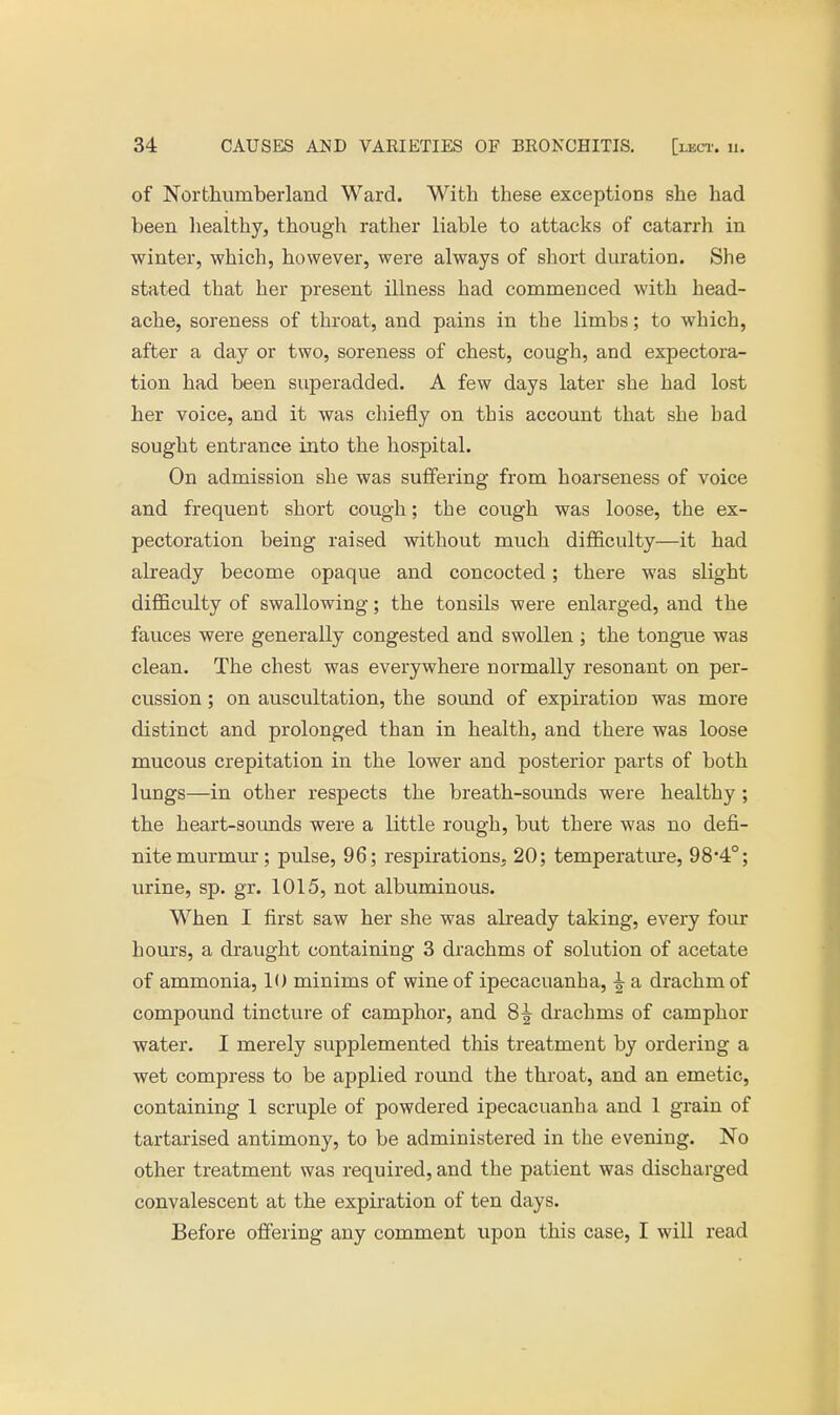 of Northumberland Ward. With these exceptions she had been healthy, though rather liable to attacks of catarrh in winter, which, however, were always of short duration. She stated that her present illness had commenced with head- ache, soreness of throat, and pains in the limbs; to which, after a day or two, soreness of chest, cough, and expectora- tion had been superadded. A few days later she had lost her voice, and it was chiefly on this account that she bad sought entrance into the hospital. On admission she was suffering from hoarseness of voice and frequent short cough; the cough was loose, the ex- pectoration being raised without much difficulty—it had already become opaque and concocted; there was slight difficulty of swallowing; the tonsils were enlarged, and the fauces were generally congested and swollen ; the tongue was clean. The chest was everywhere normally resonant on per- cussion ; on auscultation, the sound of expiration was more distinct and prolonged than in health, and there was loose mucous crepitation in the lower and posterior parts of both lungs—in other respects the breath-sounds were healthy ; the heart-sounds were a little rough, but there was no defi- nite murmur; pulse, 96; respirations. 20; temperature, 98-4°; urine, sp. gr. 1015, not albuminous. When I first saw her she was already taking, every four hours, a draught containing 3 drachms of solution of acetate of ammonia, 10 minims of wine of ipecacuanha, ^ a drachm of compound tincture of camphor, and 8£ drachms of camphor water. I merely supplemented this treatment by ordering a wet compress to be applied round the throat, and an emetic, containing 1 scruple of powdered ipecacuanha and 1 grain of tartarised antimony, to be administered in the evening. No other treatment was required, and the patient was discharged convalescent at the expiration of ten days. Before offering any comment upon this case, I will read