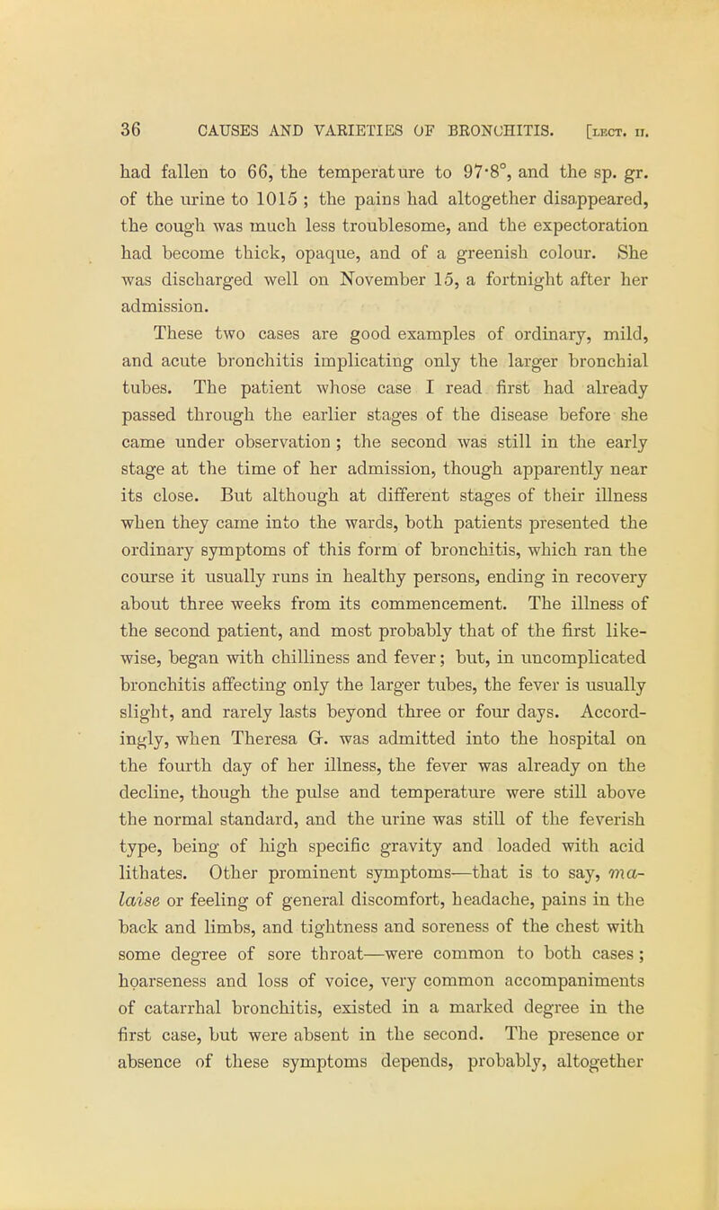 had fallen to 66, the temperature to 97-8°, and the sp. gr. of the urine to 1015 ; the pains had altogether disappeared, the cough was much less troublesome, and the expectoration had become thick, opaque, and of a greenish colour. She was discharged well on November 15, a fortnight after her admission. These two cases are good examples of ordinary, mild, and acute bronchitis implicating only the larger bronchial tubes. The patient whose case I read first had already passed through the earlier stages of the disease before she came under observation ; the second was still in the early stage at the time of her admission, though apparently near its close. But although at different stages of their illness when they came into the wards, both patients presented the ordinary symptoms of this form of bronchitis, which ran the course it usually runs in healthy persons, ending in recovery about three weeks from its commencement. The illness of the second patient, and most probably that of the first like- wise, began with chilliness and fever; but, in uncomplicated bronchitis affecting only the larger tubes, the fever is usually slight, and rarely lasts beyond three or four days. Accord- ingly, when Theresa Gr. was admitted into the hospital on the fourth day of her illness, the fever was already on the decline, though the pulse and temperature were still above the normal standard, and the urine was still of the feverish type, being of high specific gravity and loaded with acid lithates. Other prominent symptoms—that is to say, ma- laise or feeling of general discomfort, headache, pains in the back and limbs, and tightness and soreness of the chest with some degree of sore throat—were common to both cases; hoarseness and loss of voice, very common accompaniments of catarrhal bronchitis, existed in a marked degree in the first case, but were absent in the second. The presence or absence of these symptoms depends, probably, altogether