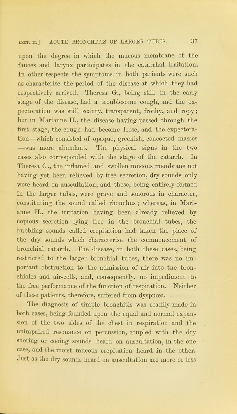 upon the degree in which the mucous membrane of the fauces and larynx participates in the catarrhal irritation. In other respects the symptoms in both patients were such as characterise the period of the disease at which they had respectively arrived. Theresa Gr., being still in the early stage of the disease, had a troublesome cough, and the ex- pectoration was still scanty, transparent, frothy, and ropy; but in Marianne H., the disease having passed through the first stage, the cough had become loose, and the expectora- tion—which consisted of opaque, greenish, concocted masses —was more abundant. The physical signs in the two cases also corresponded with the stage of the catarrh. In Theresa Gr., the inflamed and swollen mucous membrane not having yet been relieved by free secretion, dry sounds only were heard on auscultation, and these, being entirely formed in the larger tubes, were grave and sonorous in character, constituting the sound called rhonchus; whereas, in Mari- anne H., the irritation having been already relieved by copious secretion lying free in the bronchial tubes, the bubbling sounds called crepitation had taken the place of the dry sounds which characterise the commencement of bronchial catarrh. The disease, in both these cases, being restricted to the larger bronchial tubes, there was no im- portant obstruction to the admission of air into the bron- chioles and air-cells, and, consequently, no impediment to the free performance of the function of respiration. Neither of these patients, therefore, suffered from dyspnoea. The diagnosis of simple bronchitis was readily made in both cases, being founded upon the equal and normal expan- sion of the two sides of the chest in respiration and the unimpaired resonance on percussion, coupled with the dry snoring or cooing sounds heard on auscultation, in the one case, and the moist mucous crepitation heard in the other. Just as the dry sounds heard on auscultation are more or less