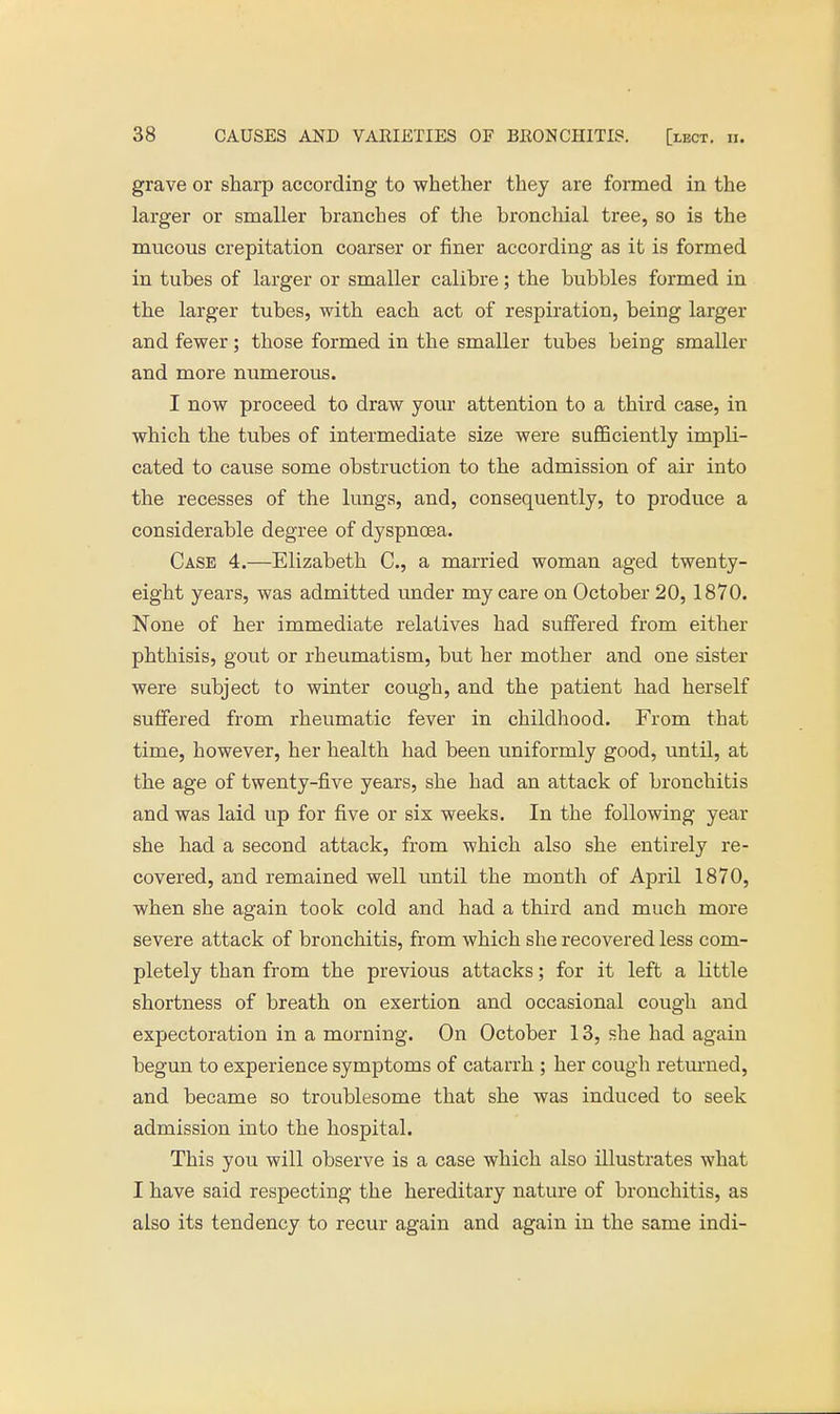 grave or sharp according to whether they are formed in the larger or smaller branches of the bronchial tree, so is the mucous crepitation coarser or finer according as it is formed in tubes of larger or smaller calibre; the bubbles formed in the larger tubes, with each act of respiration, being larger and fewer; those formed in the smaller tubes being smaller and more numerous. I now proceed to draw your attention to a third case, in which the tubes of intermediate size were sufficiently impli- cated to cause some obstruction to the admission of air into the recesses of the lungs, and, consequently, to produce a considerable degree of dyspnoea. Case 4.—Elizabeth C, a married woman aged twenty- eight years, was admitted under my care on October 20, 1870. None of her immediate relatives had suffered from either phthisis, gout or rheumatism, but her mother and one sister were subject to winter cough, and the patient had herself suffered from rheumatic fever in childhood. From that time, however, her health had been uniformly good, until, at the age of twenty-five years, she had an attack of bronchitis and was laid up for five or six weeks. In the following year she had a second attack, from which also she entirely re- covered, and remained well until the month of April 1870, when she again took cold and had a third and much more severe attack of bronchitis, from which she recovered less com- pletely than from the previous attacks; for it left a little shortness of breath on exertion and occasional cough and expectoration in a morning. On October 13, she had again begun to experience symptoms of catarrh ; her cough returned, and became so troublesome that she was induced to seek admission into the hospital. This you will observe is a case which also illustrates what I have said respecting the hereditary nature of bronchitis, as also its tendency to recur again and again in the same indi-
