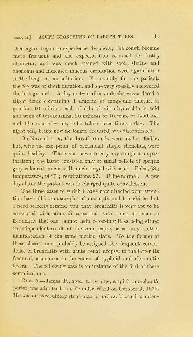 then again began to experience dyspnoea; the cough became more frequent and the expectoration resumed its frothy character, and was much stained with soot; sibilus and rhonchus and increased mucous crepitation were again heard in the lungs on auscultation. Fortunately for the patient, the fog was of short duration, and she very speedily recovered the lost ground. A day or two afterwards she was ordered a slight tonic containing 1 drachm of compound tincture of gentian, 10 minims each of diluted nitro-hydrochloric acid and wine of ipecacuanha, 20 minims of tincture of henbane, and 1^- ounce of water, to be taken three times a day. The night pill, being now no longer required, was discontinued. On November 9, the breath-sounds were rather feeble, but, with the exception of occasional slight rhonchus, were quite healthy. There was now scarcely any cough or expec- toration ; the latter consisted only of small pellets of opaque grey-coloured mucus still much tinged with soot. Pulse, 68 ; temperature, 98*9° ; respirations, 23. Urine normal. A few days later the patient was discharged quite convalescent. The three cases to which I have now directed your atten- tion have all been examples of uncomplicated bronchitis; but I need scarcely remind you that bronchitis is very apt to be associated with other diseases, and with some of them so frequently that one cannot help regarding it as being either an independent result of the same cause, or as only another manifestation of the same morbid state. To the former of these classes must probably be assigned the frequent coinci- dence of bronchitis with acute renal dropsy, to the latter its frequent occurrence in the course of typhoid and rheumatic fevers. The following case is an instance of the first of these complications. Case 5.—James P., aged forty-nine, a spirit merchant's porter, was admitted into Founder Ward on October 9, 1872. He was an exceedingly stout man of sallow, bloated counten-