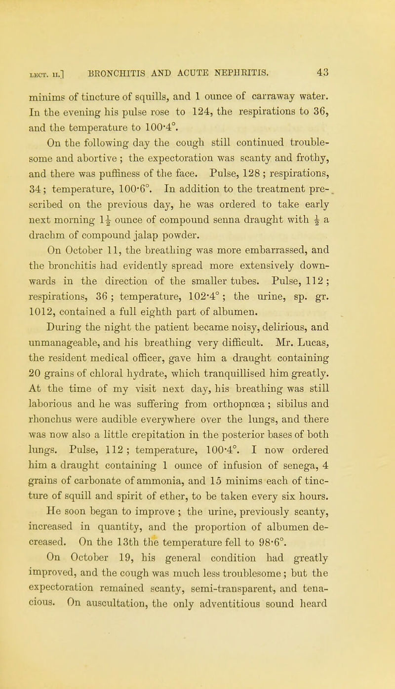 minims of tincture of squills, and 1 ounce of carraway water. In the evening his pulse rose to 124, the respirations to 36, and the temperature to 100*4°. On the following day the cough still continued trouble- some and abortive ; the expectoration was scanty and frothy, and there was puffiness of the face. Pulse, 128 ; respirations, 34; temperature, 100*6°. In addition to the treatment pre- scribed on the previous day, he was ordered to take early next morning 1^ ounce of compound senna draught with ^ a drachm of compound jalap powder. On October 11, the breathing was more embarrassed, and the bronchitis had evidently spread more extensively down- wards in the direction of the smaller tubes. Pulse, 112; respirations, 36; temperature, 102*4°; the mine, sp. gr. 1012, contained a full eighth part of albumen. During the night the patient became noisy, delirious, and unmanageable, and his breathing very difficult. Mr. Lucas, the resident medical officer, gave him a draught containing 20 grains of chloral hydrate, which tranquillised him greatly. At the time of my visit next day, his breathing was still laborious and he was suffering from orthopnoea; sibilus and rhonchus were audible everywhere over the lungs, and there was now also a little crepitation in the posterior bases of both lungs. Pulse, 112; temperature, 100*4°. I now ordered him a draught containing 1 ounce of infusion of senega, 4 grains of carbonate of ammonia, and 15 minims each of tinc- ture of squill and spirit of ether, to be taken every six hours. He soon began to improve ; the urine, previously scanty, increased in quantity, and the proportion of albumen de- creased. On the 13th the temperature fell to 98*6°. On October 19, his general condition had greatly improved, and the cough was much less troublesome; but the expectoration remained scanty, semi-transparent, and tena- cious. On auscultation, the only adventitious sound heard