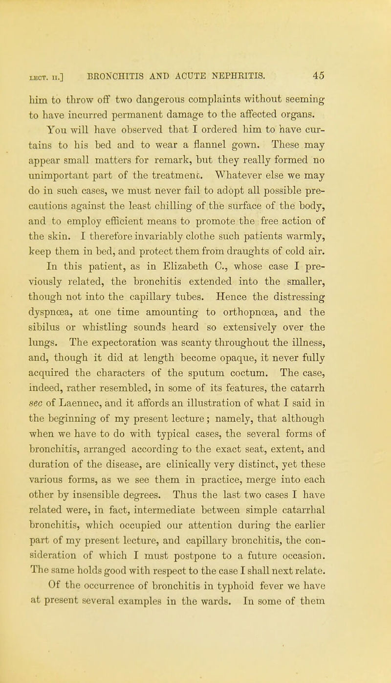 him to throw off two dangerous complaints without seeming to have incurred permanent damage to the affected organs. You will have ohserved that I ordered him to have cur- tains to his bed and to wear a flannel gown. These may appear small matters for remark, but they really formed no unimportant part of the treatment. Whatever else we may do in such cases, we must never fail to adopt all possible pre- cautions against the least chilling of the surface of the body, and to employ efficient means to promote the free action of the skin. I therefore invariably clothe such patients warmly, keep them in bed, and protect them from draughts of cold air. In this patient, as in Elizabeth C, whose case I pre- viously related, the bronchitis extended into the smaller, though not into the capillary tubes. Hence the distressing dyspnoea, at one time amounting to orthopncea, and the sibilus or whistling sounds heard so extensively over the lungs. The expectoration was scanty throughout the illness, and, though it did at length become opaque, it never fully acquired the characters of the sputum coctum. The case, indeed, rather resembled, in some of its features, the catarrh sec of Laennec, and it affords an illustration of what I said in the beginning of my present lecture; namely, that although when we have to do with typical cases, the several forms of bronchitis, arranged according to the exact seat, extent, and duration of the disease, are clinically very distinct, yet these various forms, as we see them in practice, merge into each other by insensible degrees. Thus the last two cases I have related were, in fact, intermediate between simple catarrhal bronchitis, which occupied our attention during the earlier part of my present lecture, and capillary bronchitis, the con- sideration of which I must postpone to a future occasion. The same holds good with respect to the case I shall next relate. Of the occurrence of bronchitis in typhoid fever we have at present several examples in the wards. In some of them