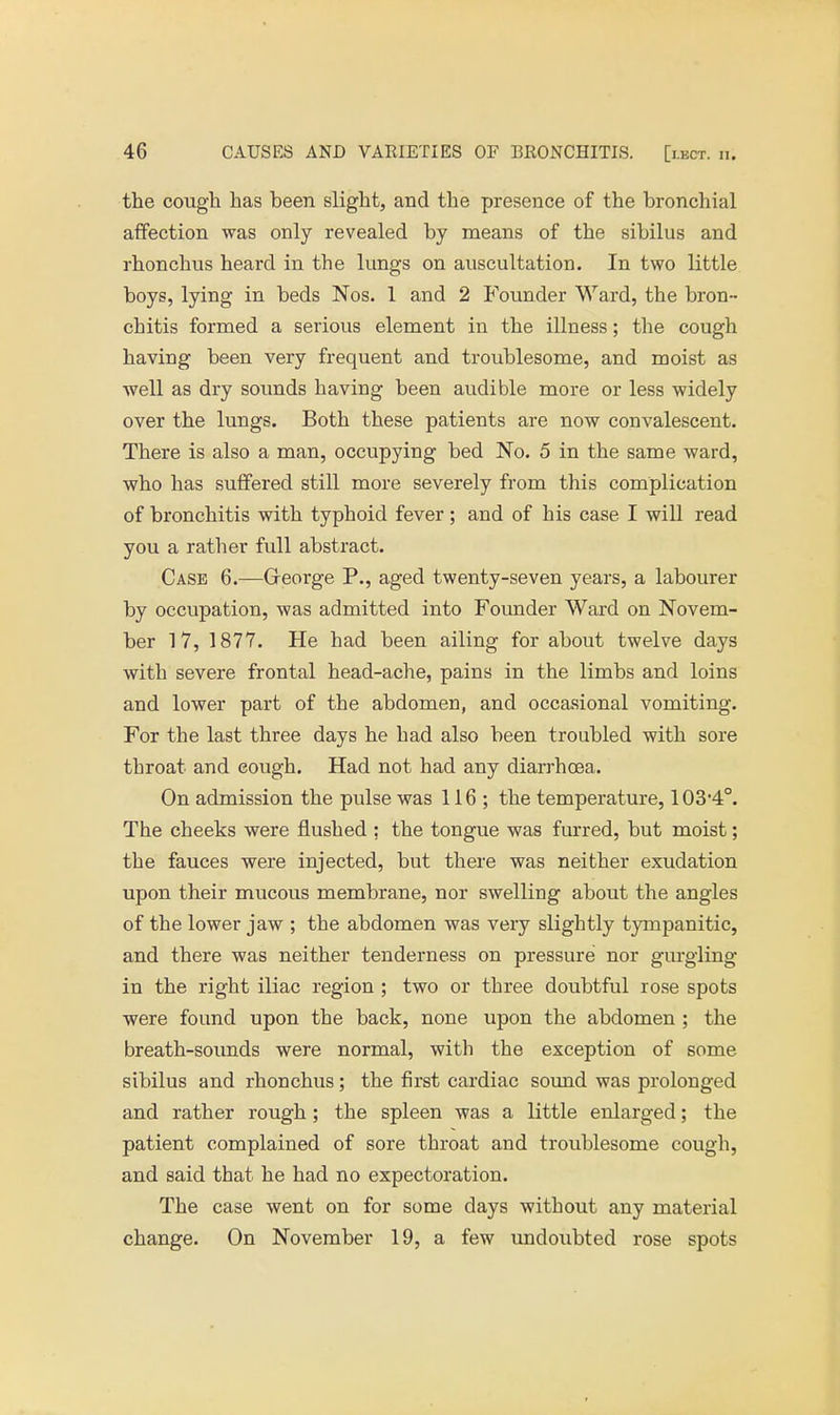 the cough has been slight, and the presence of the bronchial affection was only revealed by means of the sibilus and rhonchus heard in the lungs on auscultation. In two little boys, lying in beds Nos. 1 and 2 Founder Ward, the bron- chitis formed a serious element in the illness; the cough having been very frequent and troublesome, and moist as well as dry sounds having been audible more or less widely over the lungs. Both these patients are now convalescent. There is also a man, occupying bed No. 5 in the same ward, who has suffered still more severely from this complication of bronchitis with typhoid fever; and of his case I will read you a rather full abstract. Case 6.—Greorge P., aged twenty-seven years, a labourer by occupation, was admitted into Founder Ward on Novem- ber 17, 1877. He had been ailing for about twelve days with severe frontal head-ache, pains in the limbs and loins and lower part of the abdomen, and occasional vomiting. For the last three days he had also been troubled with sore throat and eough. Had not had any diarrhoea. On admission the pulse was 116; the temperature, 1034o. The cheeks were flushed ; the tongue was furred, but moist; the fauces were injected, but there was neither exudation upon their mucous membrane, nor swelling about the angles of the lower jaw ; the abdomen was very slightly tympanitic, and there was neither tenderness on pressure nor gurgling in the right iliac region ; two or three doubtful rose spots were found upon the back, none upon the abdomen ; the breath-sounds were normal, with the exception of some sibilus and rhonchus; the first cardiac sound was prolonged and rather rough ; the spleen was a little enlarged; the patient complained of sore throat and troublesome cough, and said that he had no expectoration. The case went on for some days without any material change. On November 19, a few undoubted rose spots