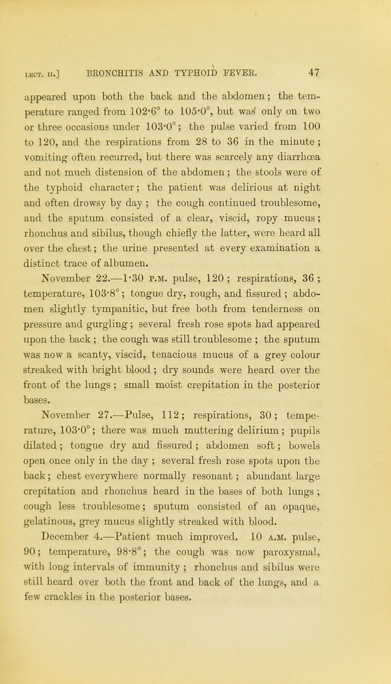 appeared upon both the back and the abdomen; the tem- perature ranged from 102*6° to 105*0°, but was only on two or three occasions under 103*0°; the pulse varied from 100 to 120, and the respirations from 28 to 36 in the minute; vomiting often recurred, but there was scarcely any diarrhoea and not much distension of the abdomen; the stools were of the typhoid character; the patient was delirious at night and often drowsy by day ; the cough continued troublesome, and the sputum consisted of a clear, viscid, ropy mucus; rhonchus and sibilus, though chiefly the latter, were heard all over the chest; the urine presented at every examination a distinct trace of albumen. November 22.—1*30 P.M. pulse, 120; respirations, 36; temperature, 103*8°; tongue dry, rough, and fissured ; abdo- men slightly tympanitic, but free both from tenderness on pressure and gurgling; several fresh rose spots had appeared upon the back; the cough was still troublesome ; the sputum was now a scanty, viscid, tenacious mucus of a grey colour streaked with bright blood ; dry sounds were heard over the front of the lungs ; small moist crepitation in the posterior bases. November 27.—Pulse, 112; respirations, 30; tempe- rature, 103*0°; there was much muttering delirium; pupils dilated; tongue dry and fissured; abdomen soft; bowels open once only in the day ; several fresh rose spots upon the back; chest everywhere normally resonant; abundant large crepitation and rhonchus heard in the bases of both lungs ; cough less troublesome; sputum consisted of an opaque, gelatinous, grey mucus slightly streaked with blood. December 4.—Patient much improved. 10 a.m. pulse, 90; temperature, 98*8°; the cough was now paroxysmal, with long intervals of immunity ; rhonchus and sibilus were still heard over both the front and back of the lungs, and a few crackles in the posterior bases.