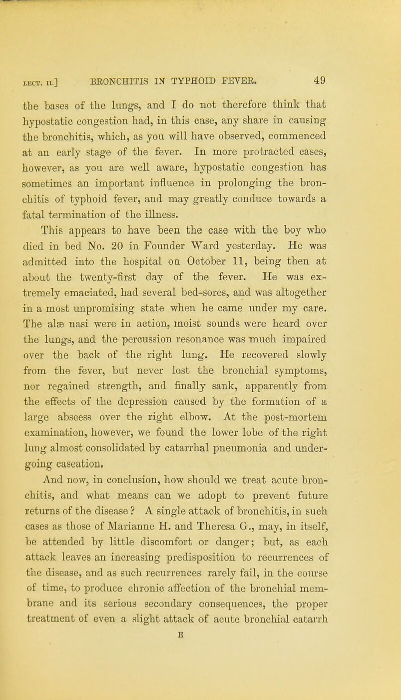 tbe bases of the lungs, and I do not therefore think that hypostatic congestion had, in this case, any share in causing the bronchitis, which, as you will have observed, commenced at an early stage of the fever. In more protracted cases, however, as you are well aware, hypostatic congestion has sometimes an important influence in prolonging the bron- chitis of typhoid fever, and may greatly conduce towards a fatal termination of the illness. This appears to have been the case with the boy who died in bed No. 20 in Founder Ward yesterday. He was admitted into the hospital on October 11, being then at about the twenty-first day of the fever. He was ex- tremely emaciated, had several bed-sores, and was altogether in a most unpromising state when he came under my care. The alse nasi were in action, moist sounds were heard over the lungs, and the percussion resonance was much impaired over the back of the right lung. He recovered slowly from the fever, but never lost the bronchial symptoms, nor regained strength, and finally sank, apparently from the effects of the depression caused by the formation of a large abscess over the right elbow. At the post-mortem examination, however, we found the lower lobe of the right lung almost consolidated by catarrhal pneumonia and under- going caseation. And now, in conclusion, how should we treat acute bron- chitis, and what means can we adopt to prevent future returns of the disease ? A single attack of bronchitis, in such cases as those of Marianne H. and Theresa Gr., may, in itself, be attended by little discomfort or danger; but, as each attack leaves an increasing predisposition to recurrences of the disease, and as such recurrences rarely fail, in the course of time, to produce chronic affection of the bronchial mem- brane and its serious secondary consequences, the proper treatment of even a slight attack of acute bronchial catarrh E