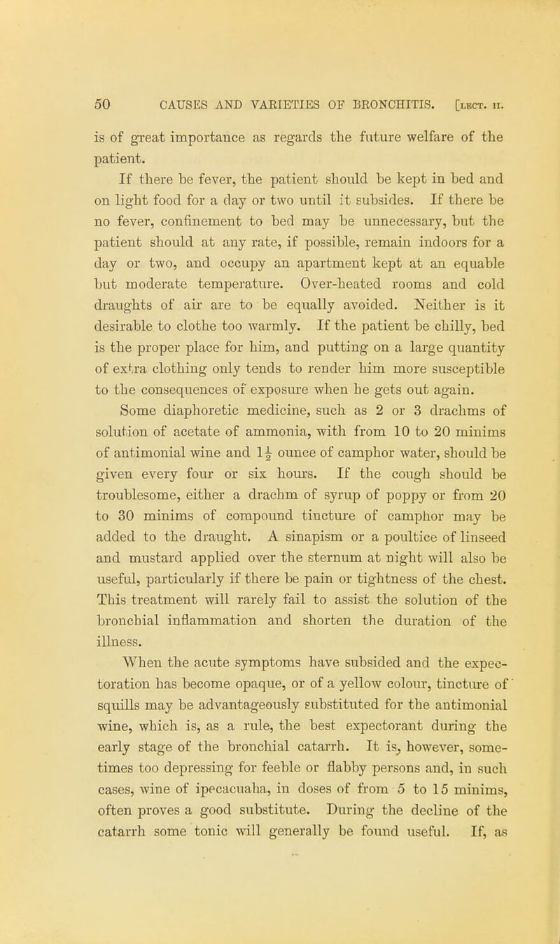 is of great importance as regards the future welfare of the patient. If there be fever, the patient should be kept in bed and on light food for a clay or two until it subsides. If there be no fever, confinement to bed may be unnecessary, but the patient should at any rate, if possible, remain indoors for a day or two, and occupy an apartment kept at an equable but moderate temperature. Over-heated rooms and cold draughts of air are to be equally avoided. Neither is it desirable to clothe too warmly. If the patient be chilly, bed is the proper place for him, and putting on a large quantity of extra clothing only tends to render him more susceptible to the consequences of exposure when he gets out again. Some diaphoretic medicine, such as 2 or 3 drachms of solution of acetate of ammonia, with from 10 to 20 minims of antimonial wine and 1^ ounce of camphor water, should be given every four or six hours. If the cough should be troublesome, either a drachm of syrup of poppy or from 20 to 30 minims of compound tincture of camphor may be added to the draught. A sinapism or a poultice of linseed and mustard applied over the sternum at night will also be useful, particularly if there be pain or tightness of the chest. This treatment will rarely fail to assist the solution of the bronchial inflammation and shorten the duration of the illness. When the acute symptoms have subsided and the expec- toration has become opaque, or of a yellow colour, tincture of squills may be advantageously substituted for the antimonial wine, which is, as a rule, the best expectorant during the early stage of the bronchial catarrh. It is^ however, some- times too depressing for feeble or flabby persons and, in such cases, wine of ipecacuaha, in doses of from 5 to 15 minims, often proves a good substitute. During the decline of the catarrh some tonic will generally be found useful. If, as