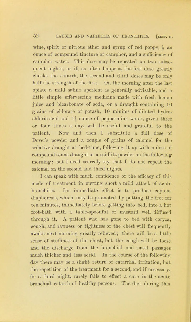 wine, spirit of nitrous ether and syrup of red poppy, -| an ounce of compound tincture of camphor, and a sufficiency of camphor water. This dose may be repeated on two subse- quent nights, or if, as often happens, the first dose greatly checks the catarrh, the second and third doses may be only half the strength of the first. On the morning after the last opiate a mild saline aperient is generally advisable, and a little simple effervescing medicine made with fresh lemon juice and bicarbonate of soda, or a draught containing 10 grains of chlorate of potash, 10 minims of diluted hydro- chloric acid and 1^ ounce of peppermint water, given three or four times a day, will be useful and grateful to the patient. Now and then I substitute a full dose of Dover's powder and a couple of grains of calomel for the sedative draught at bed-time, following it up with a dose of compound senna draught or a seidlitz powder on the following- morning ; but I need scarcely say that I do not repeat the calomel on the second and third nights. I can speak with much confidence of the efficacy of this mode of treatment in cutting short a mild attack of acute bronchitis. Its immediate effect is to produce copious diaphoresis, which may be promoted by putting the feet for ten minutes, immediately before getting into bed, into a hot foot-bath with a table-spoonful of mustard well diffused through it. A patient who has gone to bed with coryza, cough, and rawness or tightness of the chest will frequently awake next morning greatly relieved; there will be a little sense of stuffiness of the chest, but the cough will be loose and the discharge from the bronchial and nasal passages much thicker and less acrid. In the course of the following day there may be a slight return of catarrhal irritation, but the repetition of the treatment for a second, and if necessary, for a third night, rarely fails to effect a cure in the acute bronchial catarrh of healthy persons. The diet during this