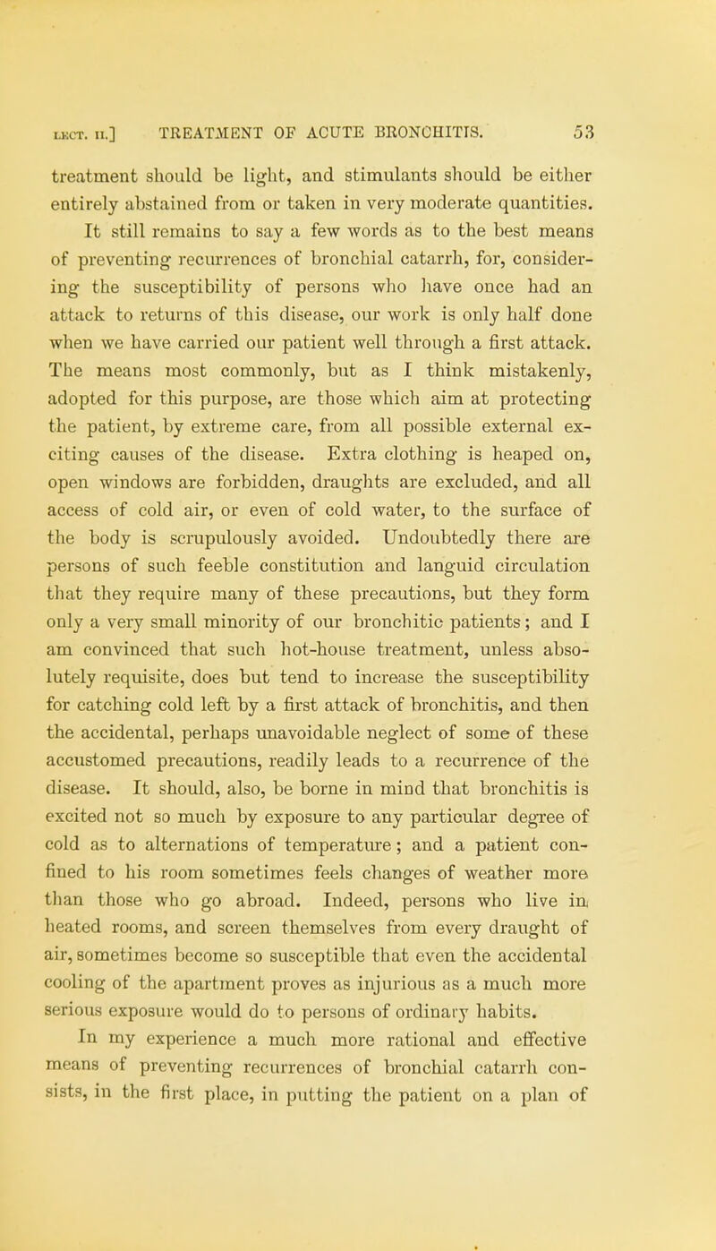 treatment should be light, and stimulants should be either entirely abstained from or taken in very moderate quantities. It still remains to say a few words as to the best means of preventing recurrences of bronchial catarrh, for, consider- ing the susceptibility of persons who have once had an attack to returns of this disease, our work is only half done when we have carried our patient well through a first attack. The means most commonly, but as I think mistakenly, adopted for this purpose, are those which aim at protecting the patient, by extreme care, from all possible external ex- citing causes of the disease. Extra clothing is heaped on, open windows are forbidden, draughts are excluded, and all access of cold air, or even of cold water, to the surface of the body is scrupulously avoided. Undoubtedly there are persons of such feeble constitution and languid circulation that they require many of these precautions, but they form only a very small minority of our bronchitic patients; and I am convinced that such hot-house treatment, unless abso- lutely requisite, does but tend to increase the susceptibility for catching cold left by a first attack of bronchitis, and then the accidental, perhaps unavoidable neglect of some of these accustomed precautions, readily leads to a recurrence of the disease. It should, also, be borne in mind that bronchitis is excited not so much by exposure to any particular degree of cold as to alternations of temperature; and a patient con- fined to his room sometimes feels changes of weather more than those who go abroad. Indeed, persons who live in heated rooms, and screen themselves from every draught of air, sometimes become so susceptible that even the accidental cooling of the apartment proves as injurious as a much more serious exposure would do to persons of ordinary habits. In my experience a much more rational and effective means of preventing recurrences of bronchial catarrh con- sists, in the first place, in putting the patient on a plan of