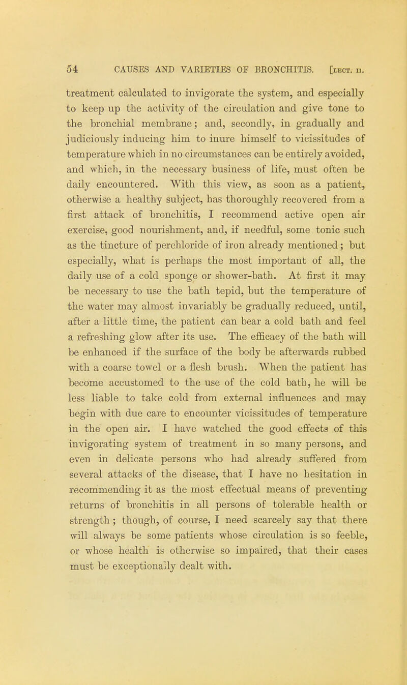 treatment calculated to invigorate the system, and especially to keep up the activity of the circulation and give tone to the bronchial membrane; and, secondly, in gradually and judiciously inducing him to inure himself to vicissitudes of temperature which in no circumstances can be entirely avoided, and which, in the necessary business of life, must often be daily encountered. With this view, as soon as a patient, otherwise a healthy subject, lias thoroughly recovered from a first attack of bronchitis, I recommend active open air exercise, good nourishment, and, if needful, some tonic such as the tincture of perchloride of iron already mentioned; but especially, what is perhaps the most important of all, the daily use of a cold sponge or shower-bath. At first it may be necessary to use the bath tepid, but the temperature of the water may almost invariably be gradually reduced, until, after a little time, the patient can bear a cold bath and feel a refreshing glow after its use. The efficacy of the bath will be enhanced if the surface of the body be afterwards rubbed with a coarse towel or a flesh brush. When the patient has become accustomed to the use of the cold bath, he will be less liable to take cold from external influences and may begin with due care to encounter vicissitudes of temperature in the open air. I have watched the good effects of this invigorating system of treatment in so many persons, and even in delicate persons who had already suffered from several attacks of the disease, that I have no hesitation in recommending it as the most effectual means of preventing returns of bronchitis in all persons of tolerable health or strength ; though, of course, I need scarcely say that there will always be some patients whose circulation is so feeble, or whose health is otherwise so impaired, that their cases must be exceptionally dealt with.