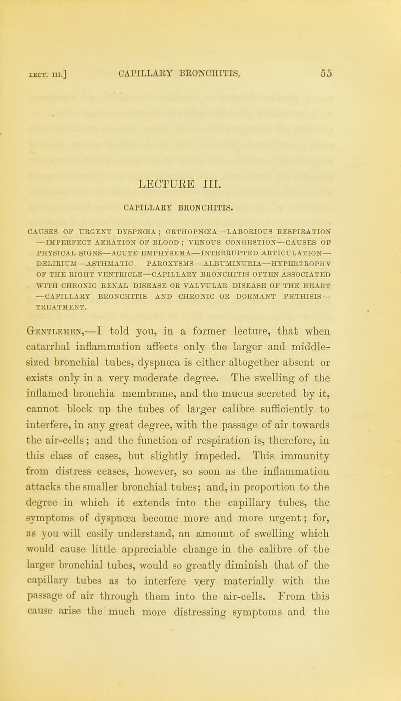 LECTURE III. CAPILLARY BRONCHITIS. CAUSES OP URGENT DYSPNCEA ; ORTHOPNCEA—LABORIOUS RESPIRATION —IMPERFECT AERATION OP BLOOD ; VENOUS CONGESTION—CAUSES OP PHYSICAL SIGNS—ACUTE EMPHYSEMA—INTERRUPTED ARTICULATION— DELIRIUM—ASTHMATIC PAROXYSMS —ALBUMINURIA—HYPERTROPHY OP THE RIGHT VENTRICLE—CAPILLARY BRONCHITIS OFTEN ASSOCIATED WITH CHRONIC RENAL DISEASE OR VALVULAR DISEASE OP THE HEART — CAPILLARY BRONCHITIS AND CHRONIC OR DORMANT PHTHISIS— TREATMENT. Gentlemen,—I told you, in a former lecture, that when catarrhal inflammation affects only the larger and middle- sized hronchial tubes, dyspnoea is either altogether absent or exists only in a very moderate degree. The swelling of the inflamed bronchia membrane, and the mucus secreted by it, cannot block up the tubes of larger calibre sufficiently to interfere, in any great degree, with the passage of air towards the air-cells; and the function of respiration is, therefore, in this class of cases, but slightly impeded. This immunity from distress ceases, however, so soon as the inflammation attacks the smaller bronchial tubes; and, in proportion to the degree in which it extends into the capillary tubes, the symptoms of dyspnoea become more and more urgent; for, as you will easily understand, an amount of swelling which would cause little appreciable change in the calibre of the larger bronchial tubes, would so greatly diminish that of the capillary tubes as to interfere v.ery materially with the passage of air through them into the air-cells. From this cause arise the much more distressing symptoms and the
