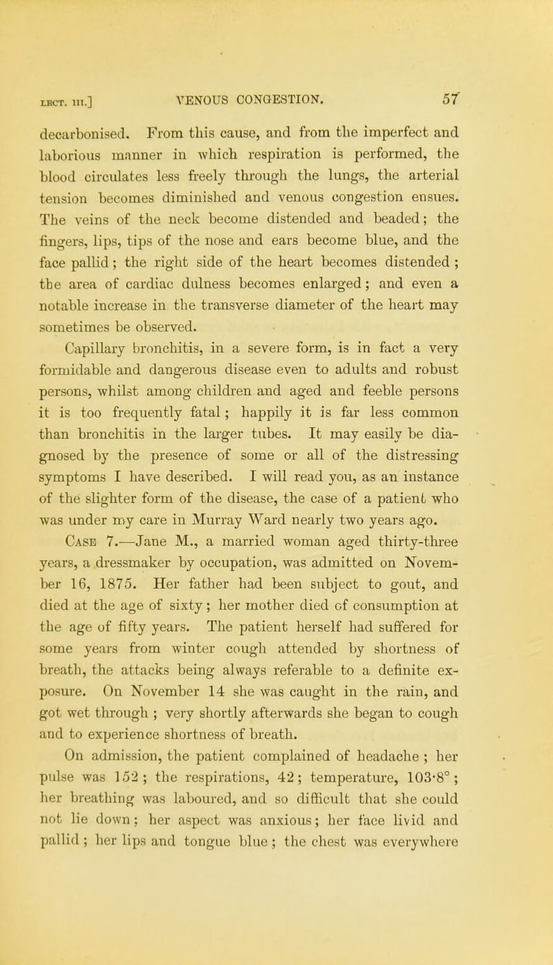 decarbonised. From this cause, and from the imperfect and laborious manner in which respiration is performed, the blood circulates less freely through the lungs, the arterial tension becomes diminished and venous congestion ensues. The veins of the neck become distended and beaded; the fingers, lips, tips of the nose and ears become blue, and the face pallid; the right side of the heart becomes distended ; tbe area of cardiac dulness becomes enlarged; and even a notable increase in the transverse diameter of the heart may sometimes be observed. Capillary bronchitis, in a severe form, is in fact a very formidable and dangerous disease even to adults and robust persons, whilst among children and aged and feeble persons it is too frequently fatal; happily it is far less common than bronchitis in the larger tubes. It may easily be dia- gnosed by the presence of some or all of the distressing symptoms I have described. I will read you, as an instance of the slighter form of the disease, the case of a patient who was under my care in Murray Ward nearly two years ago. Case 7.—Jane M., a married woman aged thirty-three years, a dressmaker by occupation, was admitted on Novem- ber 16, 1875. Her father had been subject to gout, and died at the age of sixty; her mother died of consumption at the age of fifty years. The patient herself had suffered for some years from winter cough attended by shortness of breath, the attacks being always referable to a definite ex- posure. On November 14 she was caught in the rain, and got wet through ; very shortly afterwards she began to cough and to experience shortness of breath. On admission, the patient complained of headache ; her pulse was 152; the respirations, 42; temperature, 103-8°; her breathing was laboured, and so difficult that she could not lie down? her aspect was anxious; her face livid and pallid ; her lips and tongue blue; the chest was everywhere