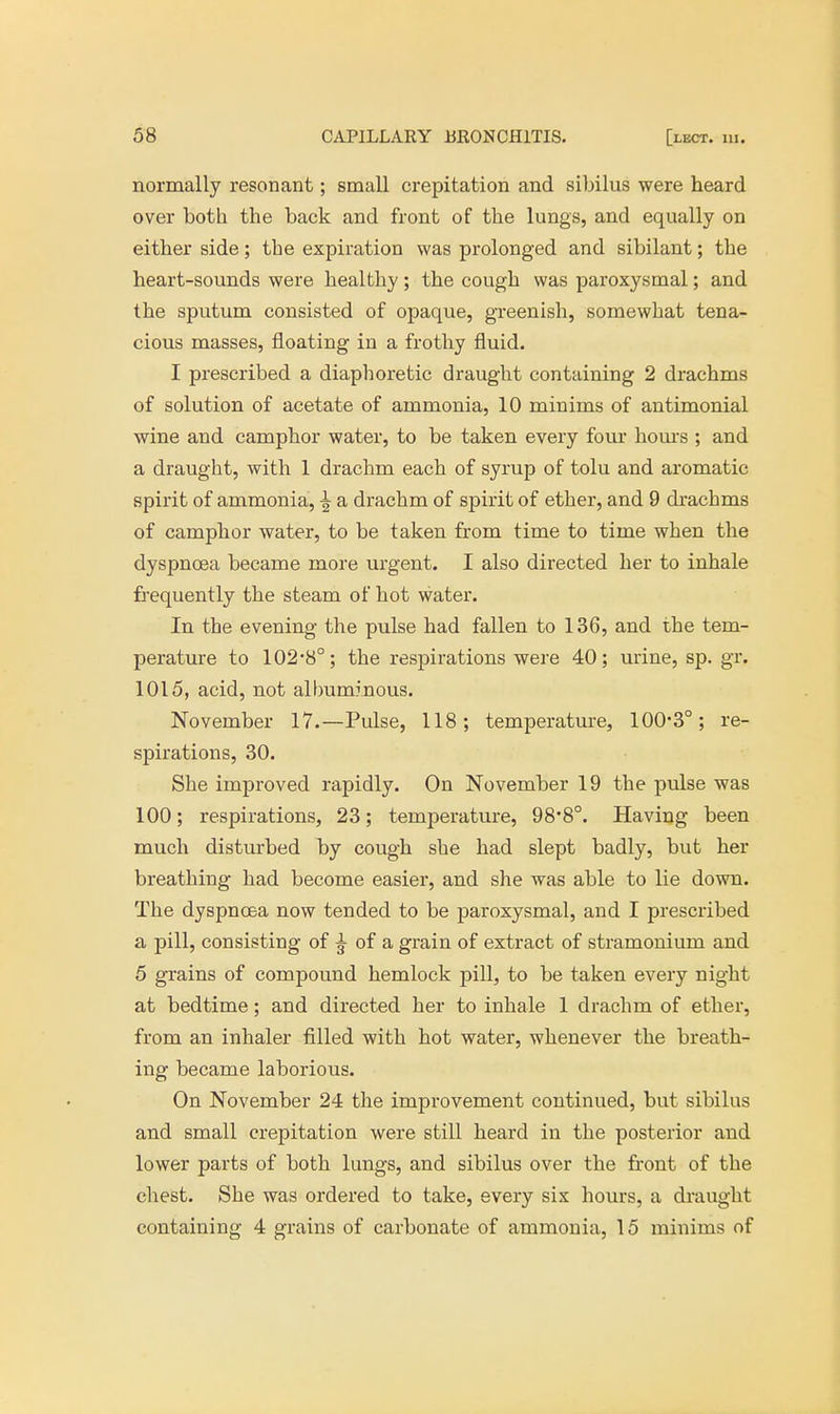 normally resonant; small crepitation and sibilus were heard over both the back and front of the lungs, and equally on either side; the expiration was prolonged and sibilant; the heart-sounds were healthy; the cough was paroxysmal; and the sputum consisted of opaque, greenish, somewhat tena- cious masses, floating in a frothy fluid. I prescribed a diaphoretic draught containing 2 drachms of solution of acetate of ammonia, 10 minims of antimonial wine and camphor water, to be taken every four horns ; and a draught, with 1 drachm each of syrup of tolu and aromatic spirit of ammonia, ^ a drachm of spirit of ether, and 9 drachms of camphor water, to be taken from time to time when the dyspnoea became more urgent. I also directed her to inhale frequently the steam of hot water. In the evening the pulse had fallen to 136, and the tem- perature to 102-8°; the respirations were 40; urine, sp. gr. 1015, acid, not albuminous. November 17.—Pulse, 118; temperature, 100-3°; re- spirations, 30. She improved rapidly. On November 19 the pulse was 100; respirations, 23; temperature, 98*8°. Having been much disturbed by cough she had slept badly, but her breathing had become easier, and she was able to lie down. The dyspnoea now tended to be paroxysmal, and I prescribed a pill, consisting of ^ of a grain of extract of stramonium and 5 grains of compound hemlock pill, to be taken every night at bedtime; and directed her to inhale 1 drachm of ether, from an inhaler filled with hot water, whenever the breath- ing became laborious. On November 24 the improvement continued, but sibilus and small crepitation were still heard in the posterior and lower parts of both lungs, and sibilus over the front of the chest. She was ordered to take, every six hours, a draught containing 4 grains of carbonate of ammonia, 15 minims of