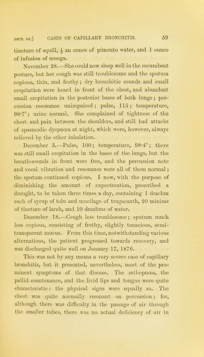 tincture of squill, £ an ounce of pimento water, and 1 ounce of infusion of senega. November 28.—She could now sleep well in the recumbent posture, but her cough was still troublesome and the sputum copious, thin, and frothy; dry bronchitic sounds and small crepitation were heard in front of the chest, and abundant small crepitation in the posterior bases of both lungs ; per- cussion resonance unimpaired; pulse, 115; temperature, 98'7°; urine normal. She complained of tightness of the chest and pain between the shoulders, and still had attacks of spasmodic dyspnoea at night, which were, however, always relieved by the ether inhalation. December 3.—Pulse, 100; temperature, 984°; there was still small crepitation in the bases of the lungs, but the breath-sounds in front were free, and the percussion note and vocal vibration and resonance were all of them normal; the sputum continued copious. I now, with the purpose of diminishing the amount of expectoration, prescribed a draught, to be taken three times a day, containing 1 drachm each of syrup of tolu and mucilage of tragacanth, 20 minims of tincture of larch, and 10 drachms of water. December 18.—Cough less troublesome; sputum much less copious, consisting of frothy, slightly tenacious, semi- transparent mucus. From this time, notwithstanding various alternations, the patient progressed towards recovery, and was discharged quite well on January 17, 1876. This was not by any means a very severe case of capillary bronchitis, but it presented, nevertheless, most of the pro- minent symptoms of that disease. The orthopnoea, the pallid countenance, and the livid lips and tongue were quite characteristic: the physical signs were equally so. The chest was quite normally resonant on percussion; for, although there was difficulty in the passage of air through the smaller tubes, there was no actual deficiency of air in