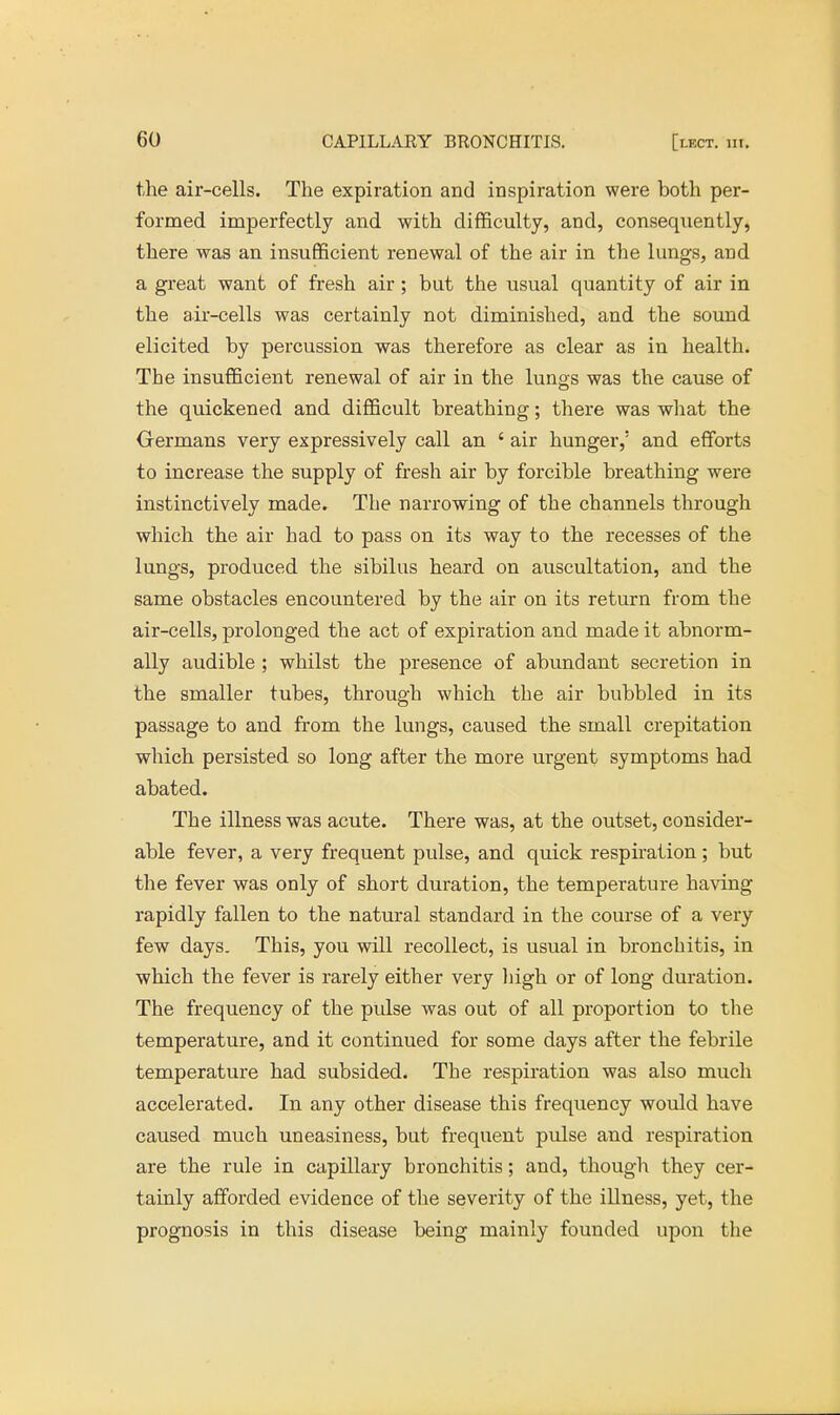 the air-cells. The expiration and inspiration were both per- formed imperfectly and with difficulty, and, consequently, there was an insufficient renewal of the air in the lungs, arid a great want of fresh air; but the usual quantity of air in the air-cells was certainly not diminished, and the sound elicited by percussion was therefore as clear as in health. The insufficient renewal of air in the lungs was the cause of the quickened and difficult breathing; there was what the Germans very expressively call an ' air hunger,' and efforts to increase the supply of fresh air by forcible breathing were instinctively made. The narrowing of the channels through which the air had to pass on its way to the recesses of the lungs, produced the sibilus heard on auscultation, and the same obstacles encountered by the air on its return from the air-cells, prolonged the act of expiration and made it abnorm- ally audible ; whilst the presence of abundant secretion in the smaller tubes, through which the air bubbled in its passage to and from the lungs, caused the small crepitation which persisted so long after the more urgent symptoms had abated. The illness was acute. There was, at the outset, consider- able fever, a very frequent pulse, and quick respiration; but the fever was only of short duration, the temperature having rapidly fallen to the natural standard in the course of a very few days. This, you will recollect, is usual in bronchitis, in which the fever is rarely either very high or of long duration. The frequency of the pulse was out of all proportion to the temperature, and it continued for some days after the febrile temperature had subsided. The respiration was also much accelerated. In any other disease this frequency would have caused much uneasiness, but frequent pulse and respiration are the rule in capillary bronchitis; and, though they cer- tainly afforded evidence of the severity of the illness, yet, the prognosis in this disease being mainly founded upon the