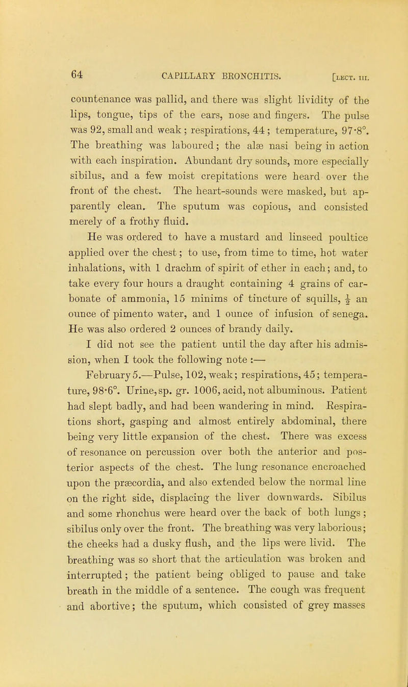countenance was pallid, and there was slight lividity of the lips, tongue, tips of the ears, nose and fingers. The pulse was 92, small and weak ; respirations, 44; temperature, 97*8°. The breathing was laboured; the alae nasi being in action with each inspiration. Abundant dry sounds, more especially sibilus, and a few moist crepitations were heard over the front of the chest. The heart-sounds were masked, but ap- parently clean. The sputum was copious, and consisted merely of a frothy fluid. He was ordered to have a mustard and linseed poultice applied over the chest; to use, from time to time, hot water inhalations, with 1 drachm of spirit of ether in each; and, to take every four hours a draught containing 4 grains of car- bonate of ammonia, 15 minims of tincture of squills, \ an ounce of pimento water, and 1 ounce of infusion of senega. He was also ordered 2 ounces of brandy daily. I did not see the patient until the day after his admis- sion, when I took the following note :— February5.—Pulse, 102, weak; respirations,45; tempera- ture, 98*6°. Urine, sp. gr. 1006, acid, not albuminous. Patient had slept badly, and had been wandering in mind. Eespira- tions short, gasping and almost entirely abdominal, there being very little expansion of the chest. There was excess of resonance on percussion over both the anterior and pos- terior aspects of the chest. The lung resonance encroached upon the prsecordia, and also extended below the normal line on the right side, displacing the liver downwards. Sibilus and some rhonchus were heard over the back of both lungs; sibilus only over the front. The breathing was very laborious; the cheeks had a dusky flush, and the lips were livid. The breathing was so short that the articulation was broken and interrupted; the patient being obliged to pause and take breath in the middle of a sentence. The cough was frequent and abortive; the sputum, which consisted of grey masses