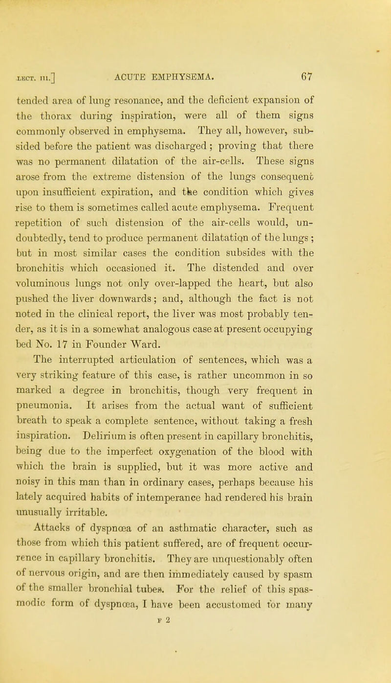 tended area of lung resonance, and the deficient expansion of the thorax during inspiration, were all of them signs commonly ohserved in emphysema. They all, however, sub- sided before the patient was discharged ; proving that there was no permanent dilatation of the air-cells. These signs arose from the extreme distension of the lungs consequent upon insufficient expiration, and the condition which gives rise to them is sometimes called acute emphysema. Frequent repetition of such distension of the air-cells would, un- doubtedly, tend to produce permanent dilatatiqn of the lungs ; but in most similar cases the condition subsides with the bronchitis which occasioned it. The distended and over voluminous lungs not only over-lapped the heart, but also pushed the liver downwards; and, although the fact is not noted in the clinical report, the liver was most probably ten- der, as it is in a somewhat analogous case at present occupying bed No. 17 in Founder Ward. The interrupted articulation of sentences, which was a very striking feature of this case, is rather uncommon in so marked a degree in bronchitis, though very frequent in pneumonia. It arises from the actual want of sufficient breath to speak a complete sentence, without taking a fresh inspiration. Delirium is often present in capillary bronchitis, being due to the imperfect oxygenation of the blood with which the brain is supplied, but it was more active and noisy in this man than in ordinary cases, perhaps because his lately acquired habits of intemperance had rendered his brain unusually irritable. Attacks of dyspnoea of an asthmatic character, such as those from which this patient suffered, are of frequent occur- rence in capillary bronchitis. They are unquestionably often of nervous origin, and are then immediately caused by spasm of the smaller bronchial tubes*. For the relief of this spas- modic form of dyspnoea, I have been accustomed for many f 2