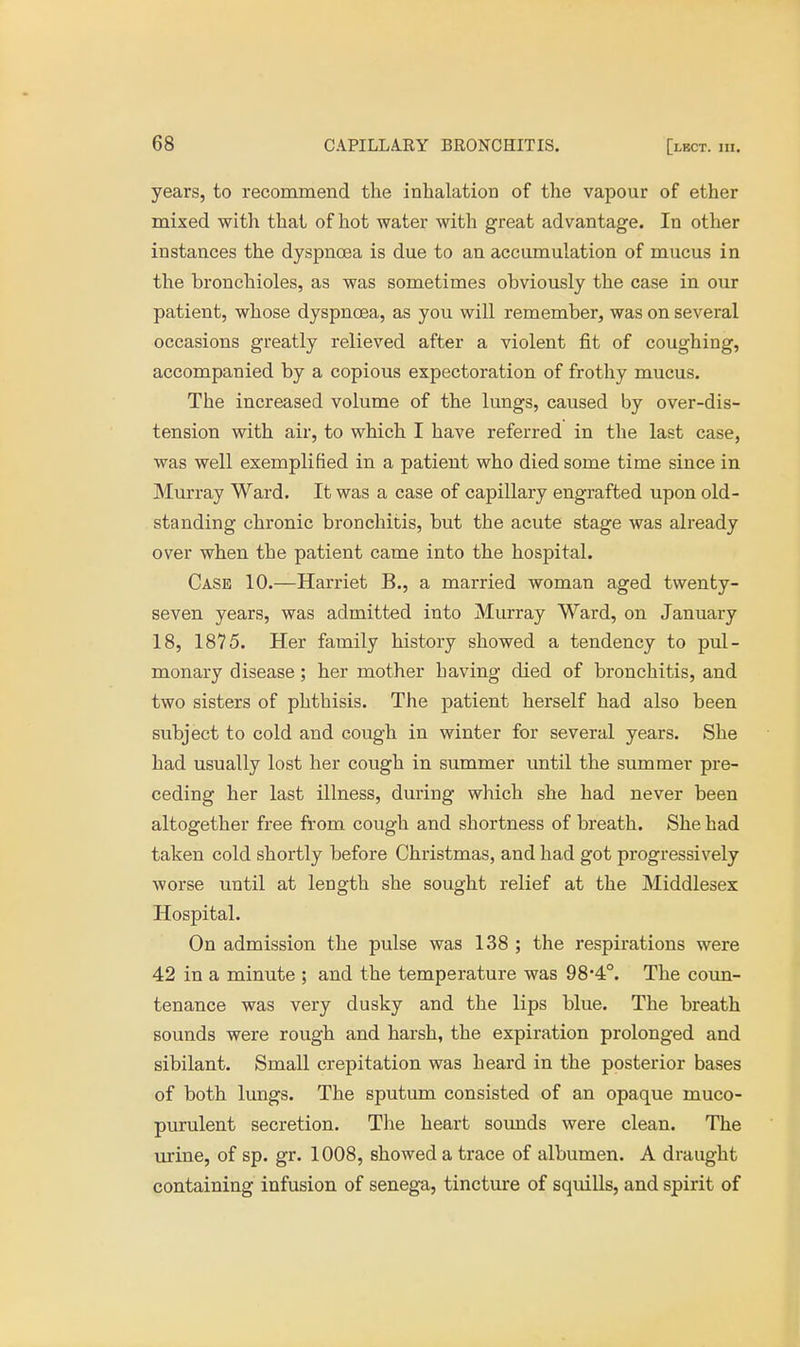 years, to recommend the inhalation of the vapour of ether mixed with that of hot water with great advantage. In other instances the dyspnoea is due to an accumulation of mucus in the bronchioles, as was sometimes obviously the case in our patient, whose dyspnoea, as you will remember, was on several occasions greatly relieved after a violent fit of coughing, accompanied by a copious expectoration of frothy mucus. The increased volume of the lungs, caused by over-dis- tension with air, to which I have referred in the last case, was well exemplified in a patient who died some time since in Murray Ward. It was a case of capillary engrafted upon old- standing chronic bronchitis, but the acute stage was already over when the patient came into the hospital. Case 10.—Harriet B., a married woman aged twenty- seven years, was admitted into Murray Ward, on January 18, 1875. Her family history showed a tendency to pul- monary disease; her mother having died of bronchitis, and two sisters of phthisis. The patient herself had also been subject to cold and cough in winter for several years. She had usually lost her cough in summer until the summer pre- ceding her last illness, during which she had never been altogether free from cough and shortness of breath. She had taken cold shortly before Christmas, and had got progressively worse until at length she sought relief at the Middlesex Hospital. On admission the pulse was 138 ; the respirations were 42 in a minute ; and the temperature was 98-4°. The coun- tenance was very dusky and the lips blue. The breath sounds were rough and harsh, the expiration prolonged and sibilant. Small crepitation was heard in the posterior bases of both lungs. The sputum consisted of an opaque muco- purulent secretion. The heart sounds were clean. The urine, of sp. gr. 1008, showed a trace of albumen. A draught containing infusion of senega, tincture of squills, and spirit of