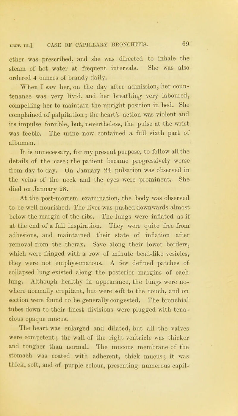 ether was prescribed, and she was directed to inhale the steam of hot water at frequent intervals. She was also ordered 4 ounces of brandy daily. When I saw her, on the day after admission, her coun- tenance was very livid, and her breathing very laboured, compelling her to maintain the upright position in bed. She complained of palpitation ; the heart's action was violent and its impulse forcible, but, nevertheless, the pulse at the wrist was feeble. The urine now contained a full sixth part of albumen. It is unnecessary, for my present purpose, to follow all the details of the case; the patient became progressively worse from day to day. On January 24 pulsation was observed in the veins of the neck and the eyes were prominent. She died on January 28. At the post-mortem examination, the body was observed to be well nourished. The liver was pushed downwards almost below the margin of the ribs. The lungs were inflated as if at the end of a full inspiration. They were quite free from adhesions, and maintained their state of inflation after removal from the thorax. Save along their lower borders, which were fringed with a row of minute bead-like vesicles, they were not emphysematous. A few defined patches of collapsed lung existed along the posterior margins of each lung. Although healthy in appearance, the lungs were no- where normally crepitant, but were soft to the touch, and on section were found to be generally congested. The bronchial tubes down to their finest divisions were plugged with tena- cious opaque mucus. The heart was enlarged and dilated, but all the valves were competent; the wall of the right ventricle was thicker and tougher than normal. The mucous membrane of the stomach was coated with adherent, thick mucus; it was thick, soft, and of purple colour, presenting numerous capil-