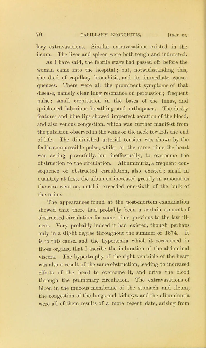lary extravasations. Similar extravasations existed in the ileum. The liver and spleen were both tough and indurated. As I have said, the febrile stage had passed off before the woman came into the hospital; but, notwithstanding this, she died of capillary bronchitis, and its immediate conse- quences. There were all the prominent symptoms of that disease, namely clear lung resonance on percussion ; frequent pulse; small crepitation in the bases of the lungs, and quickened laborious breathing and orthopneea. The dusky features and blue lips showed imperfect aeration of the blood, and also venous congestion, which was further manifest from the pulsation observed in the veins of the neck towards the end of life. The diminished arterial tension was shown by the feeble compressible pulse, whilst at the same time the heart was acting powerfully, but ineffectually, to overcome the obstruction to the circulation. Albuminuria, a frequent con- sequence of obstructed circulation, also existed ; small in quantity at first, the albumen increased greatly in amount as the case went on, until it exceeded one-sixth of the bulk of the urine. The appearances found at the post-mortem examination showed that there had probably been a certain amount of obstructed circulation for some time previous to the last ill- ness. Very probably indeed it had existed, though perhaps only in a slight degree throughout the summer of 1874. It is to this cause, and the hypersemia which it occasioned in those organs, that I ascribe the induration of the abdominal viscera. The hypertrophy of the right ventricle of the heart was also a result of the same obstruction, leading to increased efforts of the heart to overcome it, and drive the blood through the pulmonary circulation. The extravasations of blood in the mucous membrane of the stomach and ileum, the congestion of the lungs and kidneys, and the albuminuria were all of them results of a more recent date, arising from