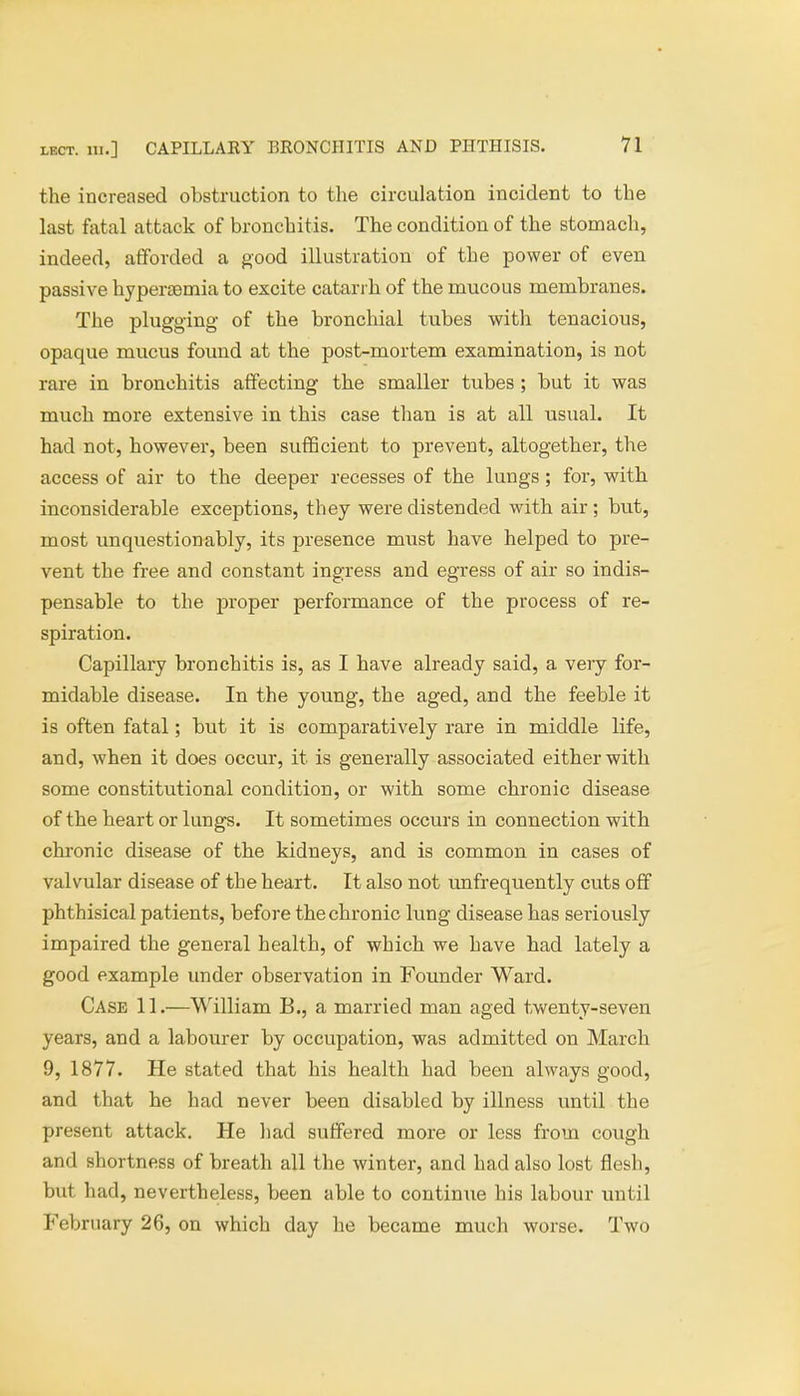 the increased obstruction to the circulation incident to the last fatal attack of bronchitis. The condition of the stomach, indeed, afforded a good illustration of the power of even passive hyperemia to excite catarrh of the mucous membranes. The plugging of the bronchial tubes with tenacious, opaque mucus found at the post-mortem examination, is not rare in bronchitis affecting the smaller tubes ; but it was much more extensive in this case than is at all usual. It had not, however, been sufficient to prevent, altogether, the access of air to the deeper recesses of the lungs; for, with inconsiderable exceptions, they were distended with air ; but, most unquestionably, its presence must have helped to pre- vent the free and constant ingress and egress of air so indis- pensable to the proper performance of the process of re- spiration. Capillary bronchitis is, as I have already said, a very for- midable disease. In the young, the aged, and the feeble it is often fatal; but it is comparatively rare in middle life, and, when it does occur, it is generally associated either with some constitutional condition, or with some chronic disease of the heart or lungs. It sometimes occurs in connection with chronic disease of the kidneys, and is common in cases of valvular disease of the heart. It also not unfrequently cuts off phthisical patients, before the chronic lung disease has seriously impaired the general health, of which we have had lately a good example under observation in Founder Ward. Case 11.—William B., a married man aged twenty-seven years, and a labourer by occupation, was admitted on March 9, 1877. He stated that his health had been always good, and that he had never been disabled by illness until the present attack. He had suffered more or less from cough and shortness of breath all the winter, and had also lost flesh, but had, nevertheless, been able to continue his labour until February 26, on which day he became much worse. Two
