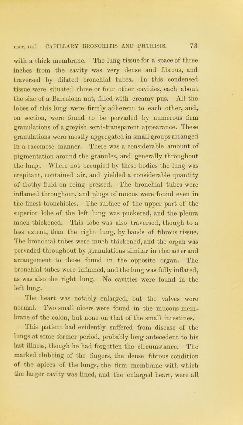 with a thick membrane. The lung tissue for a space of three inches from the cavity was very dense and fibrous, and traversed by dilated bronchial tubes. In this condensed tissue were situated three or four other cavities, each about the size of a Barcelona nut, filled with creamy pus. All the lobes of this lung were firmly adherent to each other, and, on section, were found to be pervaded by numerous firm granulations of a greyish semi-transparent appearance. These granulations were mostly aggregated in small groups arranged in a racemose manner. There was a considerable amount of pigmentation around the granules, and generally throughout the lung. Where not occupied by these bodies the lung was crepitant, contained air, and yielded a considerable quantity of frothy fluid on being pressed. The bronchial tubes were inflamed throughout, and plugs of mucus were found even in the finest bronchioles. The surface of the upper part of the superior lobe of the left lung was puokered, and the pleura much thickened. This lobe was also traversed, though to a less extent, than the right lung, by bands of fibrous tissue. The bronchial tubes were much thickened, and the organ was pervaded throughout by granulations similar in character and arrangement to those found in the opposite organ. The bronchial tubes were inflamed, and the lung was fully inflated, as was also the right lung. No cavities were found in the left lung. The heart was notably enlarged, but the valves were normal. Two small ulcers were found in the mucous mem- brane of the colon, but none on that of the small intestines. This patient had evidently suffered from disease of the lungs at some former period, probably long antecedent to his last illness, though he had forgotten the circumstance. The marked clubbing of the fingers, the dense fibrous condition of the apices of the lungs, the firm membrane with which the larger cavity was lined, and the enlarged heart, were all