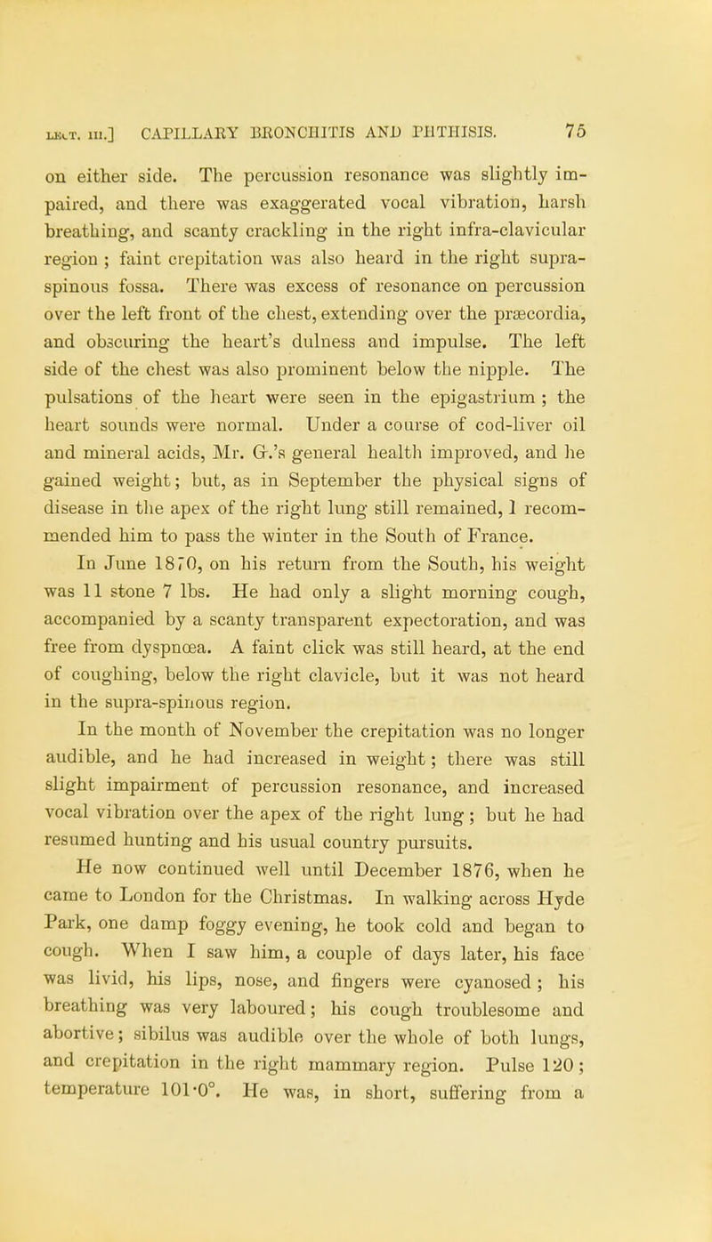 on either side. The percussion resonance was slightly im- paired, and there was exaggerated vocal vibration, harsh breathing, and scanty crackling in the right infra-clavicular region ; faint crepitation was also heard in the right supra- spinous fossa. There was excess of resonance on percussion over the left front of the chest, extending over the pra3cordia, and obscuring the heart's dulness and impulse. The left side of the chest was also prominent below the nipple. The pulsations of the heart were seen in the epigastrium ; the heart sounds were normal. Under a course of cod-liver oil and mineral acids, Mr. Gr.'s general health improved, and lie gained weight; but, as in September the physical signs of disease in the apex of the right lung still remained, 1 recom- mended him to pass the winter in the South of France. In June 1870, on his return from the South, his weight was 11 stone 7 lbs. He had only a slight morning cough, accompanied by a scanty transparent expectoration, and was free from dyspnoea. A faint click was still heard, at the end of coughing, below the right clavicle, but it was not heard in the supra-spinous region. In the month of November the crepitation was no longer audible, and he had increased in weight; there was still slight impairment of percussion resonance, and increased vocal vibration over the apex of the right lung ; but he had resumed hunting and his usual country pursuits. He now continued well until December 1876, when he came to London for the Christmas. In walking across Hyde Park, one damp foggy evening, he took cold and began to cough. When I saw him, a couple of days later, his face was livid, his lips, nose, and fingers were cyanosed ; his breathing was very laboured; his cough troublesome and abortive; sibilus was audible over the whole of both lungs, and crepitation in the right mammary region. Pulse 120; temperature 101-0°. He was, in short, suffering from a