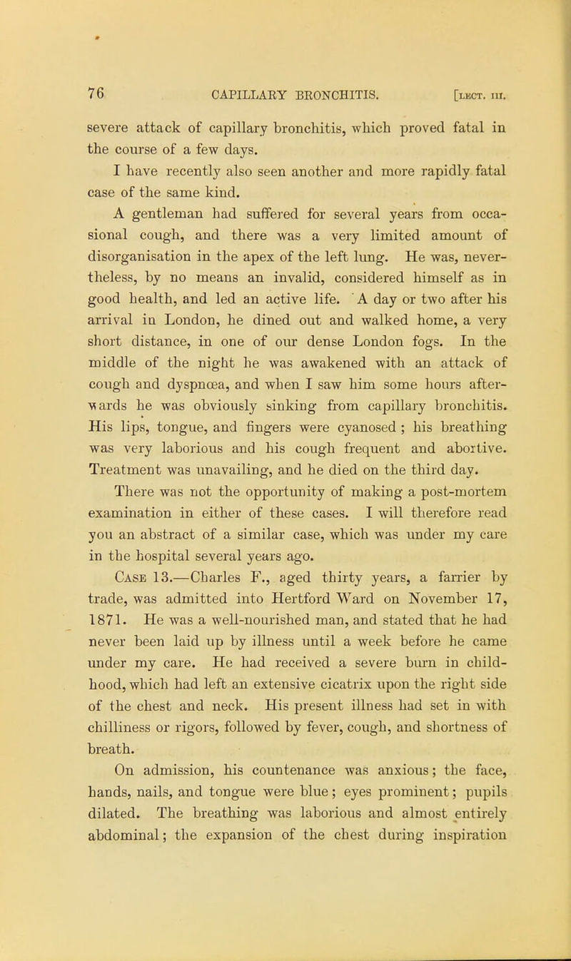 severe attack of capillary bronchitis, which proved fatal in the course of a few days. I have recently also seen another and more rapidly fatal case of the same kind. A gentleman had suffered for several years from occa- sional cough, and there was a very limited amount of disorganisation in the apex of the left lung. He was, never- theless, by no means an invalid, considered himself as in good health, and led an active life. A day or two after his arrival in London, he dined out and walked home, a very short distance, in one of our dense London fogs. In the middle of the night he was awakened with an attack of cough and dyspnoea, and when I saw him some hours after- ■wards he was obviously sinking from capillary bronchitis. His lips, tongue, and fingers were cyanosed ; his breathing was very laborious and his cough frequent and abortive. Treatment was unavailing, and he died on the third day. There was not the opportunity of making a post-mortem examination in either of these cases. I will therefore read you an abstract of a similar case, which was under my care in the hospital several years ago. Case 13.—Charles F., aged thirty years, a farrier by trade, was admitted into Hertford Ward on November 17, 1871. He was a well-nourished man, and stated that he had never been laid up by illness until a week before he came under my care. He had received a severe burn in child- hood, which had left an extensive cicatrix upon the right side of the chest and neck. His present illness had set in with chilliness or rigors, followed by fever, cough, and shortness of breath. On admission, his countenance was anxious; the face, hands, nails, and tongue were blue; eyes prominent; pupils dilated. The breathing was laborious and almost entirely abdominal; the expansion of the chest during inspiration