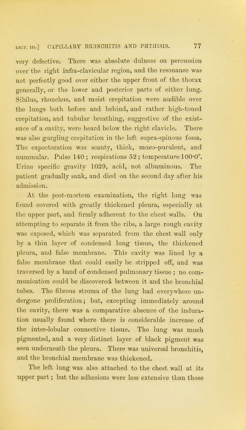 very defective. There was absolute dulness on percussion over the right infra-clavicular region, and the resonance was not perfectly good over either the upper front of the thorax generally, or the lower and posterior parts of either lung. Sibilus, rhonchus, and moist crepitation were audible over the lungs both before and behind, and rather high-toned crepitation, and tubular breathing, suggestive of the exist- ence of a cavity, were heard below the right clavicle. There was also gurgling crepitation in the left supra-spinous fossa. The expectoration was scanty, thick, muco-purulent, and nummular. Pulse 140 ; respirations 52 ; temperature 1000°. Urine specific gravity 1029, acid, not albuminous. The patient gradually sank, and died on the second day after his admission. At the post-mortem examination, the right lung was found covered with greatly thickened pleura, especially at the upper part, and firmly adherent to the chest walls. On attempting to separate it from the ribs, a large rough cavity was exposed, which was separated from the chest wall only by a thin layer of condensed lung tissue, the thickened pleura, and false membrane. This cavity was lined by a false membrane that could easily be stripped off, and was traversed by a band of condensed pulmonary tissue ; no com- munication could be discovered between it and the bronchial tubes. The fibrous stroma of the lung had everywhere un- dergone proliferation; but, excepting immediately around the cavity, there was a comparative absence of the indura- tion usually found where there is considerable increase of the inter-lobular connective tissue. The lung was much pigmented, and a very distinct layer of black pigment was seen underneath the pleura. There was universal bronchitis, and the bronchial membrane was thickened. The left lung was also attached to the chest wall at its upper part; but the adhesions were less extensive than those